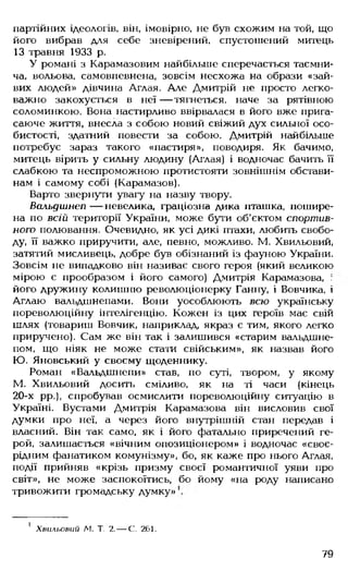 партійних ідеологів, він, імовірно, не був схожим на той, що
його вибрав для себе зневірений, спустошений митець
13 травня 1933 р.
У романі з Карамазовим найбільше сперечається таємни­
ча, вольова, самовпевнена, зовсім несхожа на образи «зай­
вих людей» дівчина Аглая. Але Дмитрій не просто легко­
важно закохується в неї — тягнеться, наче за рятівною
соломинкою. Вона настирливо ввірвалася в його вже прига­
саюче життя, внесла з собою новий свіжий дух сильної осо­
бистості, здатний повести за собою. Дмитрій найбільше
потребує зараз такого «пастиря», поводиря. Як бачимо,
митець вірить у сильну людину (Аглая) і водночас бачить її
слабкою та неспроможною протистояти зовнішнім обстави­
нам і самому собі (Карамазов).
Варто звернути увагу на назву твору.
Вальдшнеп — невелика, граціозна дика пташка, пошире­
на по всій території України, може бути об'єктом спортив­
ного полювання. Очевидно, як усі дикі птахи, любить свобо­
ду, її важко приручити, але, певно, можливо. М. Хвильовий,
затятий мисливець, добре був обізнаний із фауною України.
Зовсім не випадково він називає свого героя (який великою
мірою є прообразом і його самого) Дмитрія Карамазова, :
його дружину колишню революціонерку Ганну, і Вовчика, і
Аглаю вальдшнепами. Вони уособлюють всю українську
пореволюційну інтелігенцію. Кожен із цих героїв має свій
шлях (товариш Вовчик, наприклад, якраз є тим, якого легко
приручено). Сам же він так і залишився «старим вальдшне­
пом, що ніяк не може стати свійським», як назвав його
Ю. Яновський у своєму щоденнику.
Роман «Вальдшнепи» став, по суті, твором, у якому
М. Хвильовий досить сміливо, як на ті часи (кінець
20-х рр.), спробував осмислити пореволюційну ситуацію в
Україні. Вустами Дмитрія Карамазова він висловив свої
думки про неї, а через його внутрішній стан передав і
власний. Він так само, як і його фатально приречений ге­
рой, залишається «вічним опозиціонером» і водночас «своє­
рідним фанатиком комунізму», бо, як каже про нього Аглая,
події прийняв «крізь призму своєї романтичної уяви про
світ», не може заспокоїтись, бо йому «на роду написано
тривожити громадську думку»
1 Хвильовий Л І Т. 2.— С. 261.
79
 