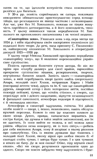 натяк на те, що ідеологія комуністів стала новоявленою
релігією для багатьох.
У 20-х рр. повість сприймалась як сатира, покликана
викоренити обивательське пристосуванство серед компар-
тійців, що розглядалося як явище часткове і легковиправне
Але час, уже без М. Хвильового, показав не тільки живу­
чість партійного дегенератства, а й його повсюдність, типо­
вість. У цьому виявилося також передбачення М. Хви­
льового як проникливого письменника і як чесної людини.
«Санаторійна зона». З'явилася вона з-під пера митця ще
1924 р. і ніби підсвічувала своїм наскрізним песимізмом усі
подальші його твори. До речі, мала присвяту С. Пилипенко-
ві, найпершому опонентові М. Хвильового в літературній
дискусії 1925— 1928 рр.
У цьому творі Микола Хвильовий прозірливо передбачив
«санаторійну зону», що її являтиме пореволюційне україн­
ське суспільство.
Повість пронизана болючим сумом автора, бо він же
мріяв про «голубу далину» для своєї країни, гармонійно
прекрасне суспільство вільних, розкріпачених, творчих,
внутрішньо багатих людей. Замість цього — «санаторійна
зона», в якій перебувають хворі (дехто нав'іть смертельно):
Анарх, молодий поет Хлоня, метранпаж Карно і Майя
(насправді агенти чека), дідусь та ін. Є там ще санаторійний
дурень, лікаревий сетер і його моторошне виття, постійно
похмурі пейзажі, туман, що «стоїть стіною», є смерть, що
переслідує всіх і декого наздоганяє, відчуття незахищеності
й фатальної самотності, атмосфера недовіри й підозрілості,
є й «командна висота».
Атмосфера в санаторії задушлива, гнітюча. Усі дійові
особи повісті — хворі, і, певно, невиліковно, навіть обслуго­
вуючий персонал. Кожен із них іде власним шляхом до
свого кінця. Дехто, правда, намагається вирватись (як
сестра Катря, що думала в тайзі знайти заспокоєння), але їм
не щастить. Із зони вийти не можна, в неї можна лише
увійти. «Відсіля нема повороту, як із того світу»,— робить
для себе висновок Анарх, тому й визріває в ньому рішення
про самогубство. Ось із якими думками йде топитись і
молодий поет Хлоня, якому вірші про любов писати б: «І
сьогодні стоїть туман, і завтра буде туман. І в цих туманах
я нічого не бачу. Де ж моя епоха? Отже, піду шукати своєї
епохи». «Всі ми скоро, розучимося промовляти один до
одного. Скоро ми зовсім забудемо тиху задушевність і буде­
81
 