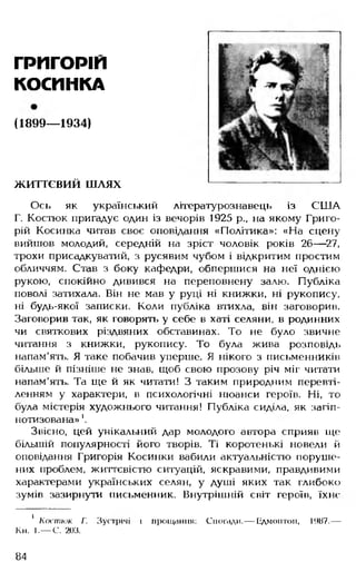 ГРИГОРІЙ
КОСИНКА
(1899— 1934)
життєвий шлях
Ось як український літературознавець із США
Г. Костюк пригадує один із вечорів 1925 р., на якому Григо­
рій Косинка читав своє оповідання «Політика»: «На сцену
вийшов молодий, середній на зріст чоловік років 26— 27,
трохи присадкуватий, з русявим чубом і відкритим простим
обличчям. Став з боку кафедри, обпершися на неї однією
рукою, спокійно дивився на переповнену залю. Публіка
поволі затихала. Він не мав у руці ні книжки, ні рукопису,
ні будь-якої записки. Коли публіка втихла, він заговорив.
Заговорив так, як говорять у себе в хаті селяни, в родинних
чи святкових різдвяних обставинах. То не було звичне
читання з книжки, рукопису. То була жива розповідь
напам'ять. Я таке побачив уперше. Я нікого з письменників
більше й пізніше не знав, щоб свою прозову річ міг читати
напам'ять. Та ще й як читати! З таким природним перевті­
ленням у характери, в психологічні нюанси героїв. Ні, то
була містерія художнього читання! Публіка сиділа, як загіп­
нотизована» '.
Звісно, цей унікальний дар молодого автора сприяв ще
більшій популярності його творів. Ті коротенькі новели й
оповідання Григорія Косинки вабили актуальністю поруше­
них проблем, життєвістю ситуацій, яскравими, правдивими
характерами українських селян, у душі яких так глибоко
зумів зазирнути письменник. Внутрішній світ героїв, їхнє
1 Костюк Г. Зустрічі і прощання: Спогади.— Едмонтон, 1987.—
Кн. І.— С. 203.
84
 
