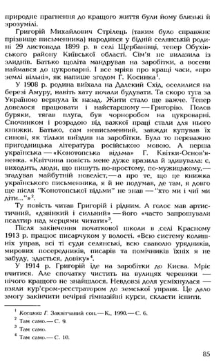 природне прагнення до кращого життя були йому близькі й
зрозумілі.
Григорій Михайлович Стрілець (таким було справжнє
прізвище письменника) народився у бідній селянській роди­
ні 29 листопада 1899 р. в селі Щербанівці, тепер Обухів-
ського району Київської області. Сім'я не вилазила із
злиднів. Батько щоліта мандрував на заробітки, а восени
наймався до цукроварні. І все мріяв про кращі часи, «про
землі вільні», як напише згодом Г. Косинка1.
У 1908 р. родина виїхала на Далекий Схід, оселилися на
березі Амуру, навіть хату почали будувати. Та скоро туга за
Україною вернула їх назад. Жити стало ще важче. Тепер
довелося працювати і найстаршому— Григорію. Полов
буряки, тягав плуга, був чорноробом на цукроварні.
Спочинком і розрадою від важкої праці стали для нього
книжки. Батько, сам неписьменний, завжди купував їх
синові, як тільки виїздив на заробітки. Була то переважно
пригодницька література російською мовою. А перша
українська— «Конотопська відьма» Г. Квітки-Основ'я-
ненка. «Квітчина повість мене дуже вразила й здивувала: є,
виходить, люди, що пишуть по-простому, по-мужицькому,---
згадував майбутній новеліст, — а про те, що це книжка
українського письменника, я й не подумав, де там, я довго
ще після "Конотопської відьми" не знав — "хто ми і чиї ми
діти..."»2.
Ту повість читав Григорій і рідним. А голос мав артис­
тичний, «дзвінкий і сильний» — його «часто запрошували
псалтир над мерцями читати»3.
Після закінчення початкової школи в .селі Красному
1913 р. працює писарчуком у волості. «Всю систему колиш­
ніх управ, всі ті суди селянські, всю сваволю урядників,
мирових посередників, писарів та помічників їхніх я не
забуду, здається, довіку»4.
У 1914 р. Григорій їде на заробітки до Києва. Мріє
вчитися. Але спочатку чистить на вулицях черевики —
нічого кращого не знайшлося. Невдовзі доля усміхнулася —
взяли кур'єром-реєстратором до земської управи. Це дало
змогу закінчити вечірні гімназійні курси, скласти іспити.
1 Косинка Г. Заквітчаний сон.— К., 1990.— С. 6.
2
Там само.— С. 9.
3 Там само.
4 Там само.— С. 10.
85
 