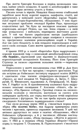 Про життя Григорія Косинки в період визвольних зма­
гань майже нічого невідомо. В одній із автобіографій є таке
свідчення: «Брав активну участь у боях».
Писати почав із віршів. Невдовзі більш-менш стабільний
заробіток дали йому короткі нариси, памфлети, статті, які
друкувались у київській газеті «Боротьба» (орган Україн­
ської партії есерів-боротьбистів), «Більшовик». У них підні­
має актуальні проблеми «молодої Країни Рад», проповідує
соціалістичні ідеї. Чи було це наслідком власних ідейних
переконань автора? Певно, що так. Інша справа— в якій
мірі усвідомлено і виболено, перевірено життєвим досві­
дом. У той час багато українських митців (здебільшого
вихідці з пригноблених верств) щиро повірили в оновлюю­
че, прогресивне значення революційних подій в Україні.
Але так само більшість із них невдовзі переконалася в хиб­
ності своїх поглядів. Само життя принесло глибокі розчару­
вання.
4 травня 1919 р. в газеті «Боротьба» було надруковано і
перший художній твір — невеликий автобіографічний етюд
«На буряки»,, підписаний уже відомим із журналістських
кореспонденцій псевдонімом Косинка. Його взяв Григорій
Стрілець за назвою скромних польових квітів — червоних
косинців.
Переломним у житті письменника став 1920 р. Для його
світобачення то був час прозрінь і творчого зростання. Тоді
він вступив до Київського інституту народної освіти (КІНО)
і одночасно став членом літературно-мистецької групи
«Гроно», до якої входили М. Терещенко, Д. Загул, Г. Шку-
рупій, П. Филипович, художники А. Петрицький, М. Бура-
чек, Г. Нарбут та ін. В однойменному альманасі було надру­
ковано невеликі оповідання Г. Косинки «Мент», «За зе­
мельку», «Під брамою собору». Гронівці стояли на оновлю-
вальних позиціях у мистецтві, виступали за синтез усіх
найкращих здобутків, але серед мистецьких течій вирізняли
імпресіонізм і футуризм. Чи не там треба шукати джерело
своєрідного Косинчиного індивідуального стилю?
Уже після розпаду групи 1922 р. з'являється перша його
збірка «На золотих богів», яка відразу привернула увагу
читачів і критиків, принесла справжнє визнання. У цей час
активно друкується не лише в газетах «Більшовик», «Вісті
Київського губревкому», а й у часописах «Шляхи мистец­
тва», «Червоний шлях», «Нова громада», «Життя й револю­
ція». У 1923 р. в журналі «Нова Україна» (Берлін— Прага)
поряд із творами Т. Осьмачки, В. Підмогильного з'являється
86
 