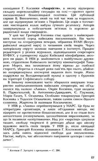 оповідання Г. Косинки «Анархісти», в якому відтворено
складну пореволюційну ситуацію на селі — протест проти
насильницької більшовицької політики. Цій публікації
сприяв В. Винниченко, який на той час жив за кордоном,
але ще підтримував зв'язки з Україною. Ця подія в тогочас­
них мистецьких колах набула гучного розголосу. Авторів
звинувачували в небезпечних зв'язках із ворожою до
радянської влади еміграцією.
У цей час Григорій Косинка стає однією з найяскраві­
ших постатей серед київських письменників. Він часто
виступає на літературних вечорах, зібраннях ВУАН (Всеук­
раїнської академії наук) із читанням своїх творів. Через
матеріальну скруту залишає навчання в інституті. Працює
редактором у різних журналах, відповідальним секретарем
ВУФКУ, у сценарному відділі Київської кінофабрики, акто­
ром на радіо. В 1924 р. знайомиться з майбутньою дружи­
ною, студенткою Київського інституту кінематографії Тама­
рою Мороз, яка залишилася йому вірною до глибокої
старості, зберегла в складні роки пам'ять про нього, дбайли­
во впорядковувала посмертні видання його творів. Жило
подружжя на Володимирській вулиці в одному з будинків
на території Софіївського собору.
В їхньому помешканні часто збиралося вишукане това­
риство найталановитіших київських літераторів, які об'єд­
налися під назвою «Ланка». Окрім Косинки, туди входили
В. Підмогильний, Б. Антоненко-Давидович, Є. Плужник,
Марія Галич, Т. Осьмачка. Особливо товаришував Григорій
Косинка з Тодосем Осьмачкою, таким самим сином бідного
селянина. Жартома їх називали Косьмачкою.
У 1926 р. «Ланка» перейменувалася у МАРС. Це була не
літературна організація, а лише об'єднання митців, які
відкрито не протистояли більшовизмові, але й не стали його
апологетами (оспівувачами, ідеологічними виразниками), за
що їх називали «попутниками». Над усе «марсівці» цінували
талант, свободу творчості й ретельно дбали про високу
художню якість своїх творів. У 1928 р., після ліквідації
МАРСу, Григорій Косинка зізнавався Г. Костюкові: «Кінчи­
лась доба навіть відносної свободи для письменника.
Настає, мабуть, час абсолютного панування цензора і нагля­
дача» '.
1 Костюк Г. Зустрічі і прощання.— С. 206.
87
 
