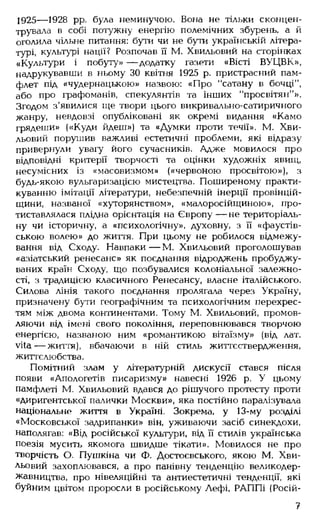 1925— 1928 pp. була неминучою. Вона не тільки сконцен­
трувала в собі потужну енергію полемічних збурень, а й
оголила чільне питання: бути чи не бути українській літера­
турі, культурі нації? Розпочав її М. Хвильовий на сторінках
«Культури і побуту» — додатку газети «Вісті ВУЦВК»,
надрукувавши в ньому ЗО квітня 1925 р. пристрасний пам­
флет під «чудернацькою» назвою: «Про "сатану в бочці",
або про графоманів, спекулянтів та інших "просвітян"».
Згодом з'явилися іце твори цього викривально-сатиричного
жанру, невдовзі опубліковані як окремі видання «Камо
грядеши» («Куди йдеш») та «Думки проти течії». М. Хви­
льовий порушив важливі естетичні проблеми, які відразу
привернули увагу його сучасників. Адже мовилося про
відповідні критерії творчості та оцінки художніх явищ,
несумісних із «масовизмом» («червоною просвітою»), з
будь-якою вульгаризацією мистецтва. Поширеному практи­
куванню імітації літератури, небезпечній інерції провінцій-
щини, названої «хуторянством», «малоросійщиною», про­
тиставлялася плідна орієнтація на Європу — не територіаль­
ну чи історичну, а «психологічну», духовну, з її «фаустів-
ською волею» до життя. При цьому не робилося відмежу­
вання від Сходу. Навпаки — М. Хвильовий проголошував
«азіатський ренесанс» як поєднання відроджень пробуджу­
ваних країн Сходу, що позбувалися колоніальної залежно­
сті, з традицією класичного Ренесансу, власне італійського.
Силова лінія такого поєднання пролягала через Україну,
призначену бути географічним та психологічним перехрес­
тям між двома континентами. Тому М. Хвильовий, промов­
ляючи від імені свого покоління, переповнювався творчою
енергією, названою ним «романтикою вітаїзму» (від лат.
vita— життя), вбачаючи в ній стиль життєствердження,
життєлюбства.
Помітний злам у літературній дискусії стався після
появи «Апологетів писаризму» навесні 1926 р. У цьому
памфлеті М. Хвильовий вдався до рішучого протесту проти
«диригентської палички Москви», яка постійно паралізувала
національне життя в Україні. Зокрема, у 13-му розділі
«Московської задрипанки» він, уживаючи засіб синекдохи,
наполягав: «Від російської культури, від її стилів українська
поезія мусить якомога швидше тікати». Мовилося не про
творчість О. Пушкіна чи Ф. Достоєвського, якою М. Хви­
льовий захоплювався, а про панівну тенденцію великодер­
жавництва, про нівеляційні та антиестетичні тенденції, які
буйним цвітом проросли в російському Лефі, РАППі (Росій­
7
 