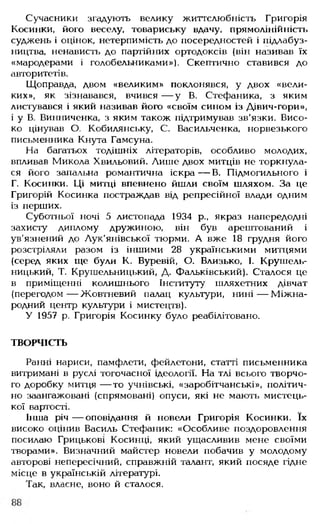 Сучасники згадують велику життєлюбність Григорія
Косинки, його веселу, товариську вдачу, прямолінійність
суджень і оцінок, нетерпимість до посередностей і підлабуз­
ництва, ненависть до партійних ортодоксів (він називав їх
«мародерами і голобельниками»). Скептично ставився до
авторитетів.
Щоправда, двом «великим» поклонявся, у двох «вели­
ких», як зізнавався, вчився — у В. Стефаника, з яким
листувався і який називав його «своїм сином із Дівич-гори»,
і у В. Винниченка, з яким також підтримував зв'язки. Висо­
ко цінував О. Кобилянську, С. Васильченка, норвезького
письменника Кнута Гамсуна.
На багатьох тодішніх літераторів, особливо молодих,
впливав Микола Хвильовий. Лише двох митців не торкнула­
ся його запальна романтична іскра— В. Підмогильного і
Г. Косинки. Ці митці впевнено йшли своїм шляхом. За це
Григорій Косинка постраждав від репресійної влади одним
із перших.
Суботньої ночі 5 листопада 1934 p., якраз напередодні
захисту диплому дружиною, він був арештований і
ув'язнений до Лук'янівської тюрми. А вже 18 грудня його
розстріляли разом із іншими 28 українськими митцями
(серед яких ще були К. Буревій, О. Близько, І. Крушель-
ницький, Т. Крушельницький, Д. Фальківський). Сталося це
в приміщенні колишнього Інституту шляхетних дівчат
(перегодом— Жовтневий палац культури, нині— Міжна­
родний центр культури і мистецтв).
У 1957 р. Григорія Косинку було реабілітовано.
ТВОРЧІСТЬ
Ранні нариси, памфлети, фейлетони, статті письменника
витримані в руслі тогочасної ідеології. На тлі всього творчо­
го доробку митця — то учнівські, «заробітчанські», політич­
но заангажовані (спрямовані) опуси, які не мають мистець­
кої вартості.
Інша річ — оповідання й новели Григорія Косинки. їх
високо оцінив Василь Сгефаник: «Особливе поздоровлення
посилаю Грицькові Косинці, який ущасливив мене своїми
творами». Визначний майстер новели побачив у молодому
авторові непересічний, справжній талант, який посяде гідне
місце в українській літературі.
Так, власне, воно й сталося.
 