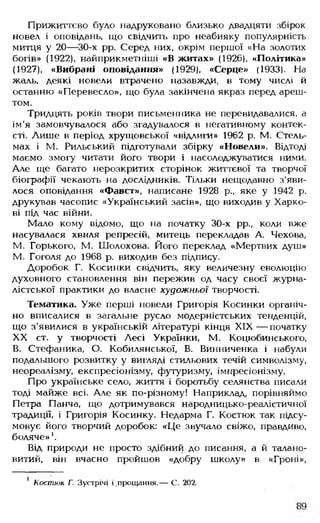 Прижиттєво було надруковано близько двадцяти збірок
новел і оповідань, що свідчить про неабияку популярність
митця у 20— 30-х рр. Серед них, окрім першої «На золотих
богів» (1922), найприкметніші «В житах» (1926), «Політика»
(1927), «Вибрані оповідання» (1929), «Серце» (1933). На
жаль, деякі новели втрачено назавжди, в тому числі й
останню «Перевесло», що була закінчена якраз перед ареш­
том.
Тридцять років твори письменника не перевидавалися, а
ім'я замовчувалося або згадувалося в негативному контек­
сті. Лише в період хрущовської «відлиги» 1962 р. М. Стель­
мах і М. Рильський підготували збірку «Новели». Відтоді
маємо змогу читати його твори і насолоджуватися ними.
Але ще багато нерозкритих сторінок життєвої та творчої
біографії чекають на дослідників. Тільки нещодавно з'яви­
лося оповідання «Фавст», написане 1928 р., яке у 1942 р.
друкував часопис «Український засів», що виходив у Харко­
ві під час війни.
Мало кому відомо, що на початку 30-х рр., коли вже
насувалася хвиля репресій, митець перекладав А. Чехова,
М. Горького, М. Шолохова. Його переклад «Мертвих душ»
М. Гоголя до 1968 р. виходив без підпису.
Доробок Г. Косинки свідчить, яку величезну еволюцію
духовного становлення він пережив од часу своєї журна­
лістської практики до власне художньої творчості.
Тематика. Уже перші новели Григорія Косинки органіч­
но вписалися в загальне русло модерністських тенденцій,
що з'явилися в українській літературі кінця X IX — початку
XX ст. у творчості Лесі Українки, М. Коцюбинського,
В. Стефаника, О. Кобилянської, В. Винниченка і набули
подальшого розвитку у вигляді стильових течій символізму,
неореалізму, експресіонізму, футуризму, імпресіонізму.
Про українське село, життя і боротьбу селянства писали
тоді майже всі. Але як по-різному! Наприклад, порівняймо
Петра Панча, що дотримувався народницько-реалістичної
традиції, і Григорія Косинку. Недарма Г. Костюк так підсу­
мовує його творчий доробок: «Це звучало свіжо, правдиво,
боляче»'.
Від природи не просто здібний до писання, а й талано­
витий, він вчасно пройшов «добру школу» в «Гроні»,
1 Костюк Г. Зустрічі і ,прощання.— С. 202.
 