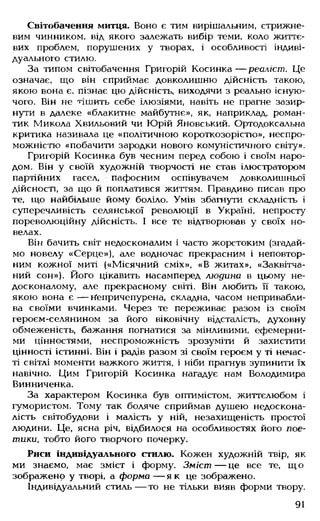 Світобачення митця. Воно є тим вирішальним, стрижне­
вим чинником, від якого залежать вибір теми, коло життє­
вих проблем, порушених у творах, і особливості індиві­
дуального стилю.
За типом світобачення Григорій Косинка— реаліст. Це
означає, що він сприймає довколишню дійсність такою,
якою вона є, пізнає цю дійсність, виходячи з реально існую­
чого. Він не тішить себе ілюзіями, навіть не прагне зазир­
нути в далеке «блакитне майбутнє», як, наприклад, роман­
тик Микола Хвильовий чи Юрій Яновський. Ортодоксальна
критика називала це «політичною короткозорістю», неспро­
можністю «побачити зародки нового комуністичного світу».
Григорій Косинка був чесним перед собою і своїм наро­
дом. Він у своїй художній творчості не став ілюстратором
партійних гасел, пафосним оспівувачем довколишньої
дійсності, за що й поплатився життям. Правдиво писав про
те, що найбільше йому боліло. Умів збагнути складність і
суперечливість селянської революції в Україні, непросту
пореволюційну дійсність. І все те відтворював у своїх но­
велах.
Він бачить світ недосконалим і часто жорстоким (згадай­
мо новелу «Серце»), але водночас прекрасним і неповтор­
ним кожної миті («Місячний сміх», «В житах», «Заквітча­
ний сон»). Його цікавить насамперед людина в цьому не­
досконалому, але прекрасному світі. Він любить її такою,
якою вона є — Неиричепурена, складна, часом непривабли­
ва своїми вчинками. Через те переживає разом із своїм
героєм-селянином за його віковічну відсталість, духовну
обмеженість, бажання погнатися за мінливими, ефемерни­
ми цінностями, неспроможність зрозуміти й захистити
цінності істинні. Він і радів разом зі своїм героєм у ті нечас­
ті світлі моменти важкого життя, і ніби прагнув зупинити їх
навічно. Цим Григорій Косинка нагадує нам Володимира
Винниченка.
За характером Косинка був оптимістом, життєлюбом і
гумористом. Тому так боляче сприймав душею недоскона­
лість світобудови і малість у ній, незахищеність простої
людини. Це, ясна річ, відбилося на особливостях його пое­
тики, тобто його творчого почерку.
Риси індивідуального стилю. Кожен художній твір, як
ми знаємо, має зміст і форму. Зміст — це все те, що
зображено у творі, а форма — як це зображено.
Індивідуальний стиль — то не тільки вияв форми твору.
91
 