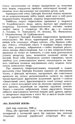 Стиль письменника не можна відокремити од тематики
його творів, порушених проблем, світоглядної позиції, що
визначає коло висловлених (чи втілених) думок, ідей.
Індивідуальний стиль Григорія Косинки можна визначи­
ти як неореалістичний, тобто такий, який несе в собі риси
модерністських тенденцій, зокрема імпресіоністичної.
Найбільш плідно імпресіонізм проявився у творчості
М. Коцюбинського, якщо, звісно, йдеться про українську
літературу. Елементи імпресіоністичної поетики можна
знайти також у літературі 20— 30-х рр. — у новелах
А. Головка, М. Хвильового, М. Івченка, Ю. Яновського,
Г. Михайличенка, М. Сріблянського.
У творчості Григорія Косинки імпресіонізм проявлявся
непослідовно. Він більш характерний для ранніх новел-
шкіців («За земельку», «Перед світом», «Під брамою собо­
ру», «Мент», «Місячний сміх»). У пізніших творах перева­
жає опис, розповідь, зображення — тобто міцнішає реаліс­
тична манера образотворення. Але і в них імпресіоністичні
враження не тільки не зникають, а саме вони допомагають
утілити авторську ідею, визначити головний мотив чи
настрій. Вони ніби вивертають назовні справжню, часом
трагічну суть довколишнього життя, наголошують на яки­
хось глибоких нюансах внутрішнього світу людини, поси­
люють психологізм твору.
Про наявність імпресіоністичних тенденцій в індиві­
дуальному стилі Григорія Косинки свідчать: не описування
чогось, а фіксація чуттєвого, настроєвого або смислового
враження від чогось: розмонтованість сюжету на окремі
часово-просторові фрагменти (класичний зразок— новела
«Заквітчаний сон»); фрагментарність самої оповіді; важли­
вість у тексті кольорової гами як втілення зорових настроє­
вих вражень; акцентація на окремих художніх деталях.
Звідси — лаконізм зображення, повна відсутність тенден­
ційності (нав'язування читачеві певних ідей, думок), прямо­
го авторського втручання в текст. Всі ці якості тільки поліп­
шують художню вартість твору.
«НА ЗОЛОТИХ БОГІВ»
Цей твір написано 1920 р.
Етюд, або ліричний шкіц — так визначається його жанр,
поширений у тогочасній прозі. Це свідчило про загальну
тенденцію ліризації української літератури 20-х рр.,
92
 