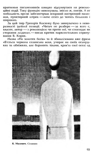 прагнення письменників швидко відгукнутися на револю­
ційні події. Таку функцію виконувала, звісно ж, поезія. А от
мобільність прози забезпечував яскравий настроєвий малю­
нок, пунктирний штрих — наче ескіз до чогось більшого і
ширшого.
За цей твір Григорія Косинку було звинувачено в неви­
разності ідейної позиції. «Читач не розбере — за кого є,
власне, автор — з революцією чи проти неї, чи споглядає як
стороння людина»,— писав критик марксистського спряму­
вання В. Коряк.
Назва «На золотих богів» та й збаналізована вже фраза
«Б'ється червона селянська воля, умирає на своїх осьмуш-
ках та обніжках, але боронить тілами, кров'ю свої оселі од
К. Малевич. Селянин
93
 