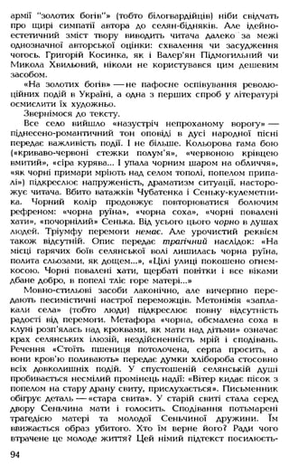 армії "золотих богів"» (тобто білогвардійців) ніби свідчать
про щирі симпатії автора до селян-бідняків. Але ідейно-
естетичний зміст твору виводить читача далеко за межі
однозначної авторської оцінки: схвалення чи засудження
чогось. Григорій Косинка, як і Валер'ян Підмогильний чи
Микола Хвильовий, ніколи не користувався цим дешевим
засобом.
«На золотих богів» — не пафосне оспівування револю­
ційних подій в Україні, а одна з перших спроб у літературі
осмислити їх художньо.
Звернімося до тексту.
Все село вийшло «назустріч непроханому ворогу» —
піднесено-романтичний тон оповіді в дусі народної пісні
передає важливість події. І не більше. Кольорова гама бою
(«криваво-червоні стежки полум'я», «червоною крівцею
вмитий», «сіра курява... І упала чорним шаром на обличчя»,
«як чорні примари мріють над селом тополі, попелом припа-
лі») підкреслює напруженість, драматизм ситуації, насторо­
жує читача. Вбито ватажків Чубатенка і Сеньку-кулеметни-
ка. Чорний колір продовжує повторюватися болючим
рефреном: «чорна руїна», «чорна соха», «чорні повалені
хати», «почорнілий» Сенька. Від усього цього чорно в душах
людей. Тріумфу перемоги немає. Але урочистий реквієм
також відсутній. Опис передає трагічний наслідок: «На
місці гарячих боїв селянської волі лишилась чорна руїна,
полита сльозами, як дощем...», «Цілі улиці покошено огнем-
косою. Чорні повалені хати, щербаті повітки і все віками
дбане добро, в попелі тліє горе матері...»
Мовно-стильові засоби лаконічно, але вичерпно пере­
дають песимістичні настрої переможців. Метонімія «запла­
кали села» (тобто люди) підкреслює повну відсутність
радості від перемоги. Метафора «чорна, обсмалена соха в
клуні розп'ялась над кроквами, як мати над дітьми» означає
крах селянських ілюзій, нездійсненність мрій і сподівань.
Речення «Стоїть пшениця потолочена, серпа просить, а
вони кров'ю поливають» передає думки хлібороба стосовно
всіх довколишніх подій. У спустошеній селянській душі
пробивається несмілий промінець надії: «Вітер кидає пісок з
попелом на стару драну свиту, прислухається». Письменник
обігрує деталь— «стара свита». У старій свиті стала серед
двору Сеньчина мати і голосить. Сподівання потьмарені
трагедією матері та молодої Сеньчиної дружини. їм
ввижається образ убитого. Хто їм верне його? Ради чого
втрачене це молоде життя? Цей німий підтекст посилюєть-
94
 