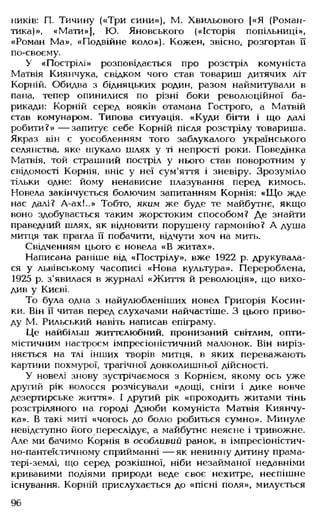 ників: П. Тичину («Три сини»), М. Хвильового [«Я (Роман­
тика)», «Мати»], Ю. Яновського («Історія попільниці»,
«Роман Ма», «Подвійне коло»). Кожен, звісно, розгортав її
по-своєму.
У «Пострілі» розповідається про розстріл комуніста
Матвія Киянчука, свідком чого став товариш дитячих літ
Корній. Обидва з бідняцьких родин, разом наймитували в
пана, тепер опинилися по різні боки революційної ба­
рикади: Корній серед вояків отамана Гострого, а Матвій
став комунаром. Типова ситуація. «Куди бігти і що далі
робити?» — запитує себе Корній після розстрілу товариша.
Якраз він є уособленням того заблукалого українського
селянства, яке шукало шлях у ті непрості роки. Поведінка
Матвія, той страшний постріл у нього став поворотним у
свідомості Корнія, вніс у неї сум'яття і зневіру. Зрозуміло
тільки одне: йому ненависне плазування перед кимось.
Новела закінчується болючим запитанням Корнія: «Щ о жде
нас далі? А-ах!..» Тобто, яким же буде те майбутнє, якщо
воно здобувається таким жорстоким способом? Де знайти
праведний шлях, як відновити порушену гармонію? А душа
митця так прагла її побачити, відчути хоч на мить.
Свідченням цього є новела «В житах».
Написана раніше від «Пострілу», вже 1922 р. друкувала­
ся у львівському часописі «Нова культура». Перероблена,
1925 р. з'явилася в журналі «Життя й революція», що вихо­
див у Києві.
То була одна з найулюбленіших новел Григорія Косин­
ки. Він її читав перед слухачами найчастіше. З цього приво­
ду М. Рильський навіть написав епіграму.
Це найбільш життєлюбний, пронизаний світлим, опти­
містичним настроєм імпресіоністичний малюнок. Він виріз­
няється на тлі інших творів митця, в яких переважають
картини похмурої, трагічної довколишньої дійсності.
У новелі знову зустрічаємося з Корнієм, якому ось уже
другий рік волосся розчісували «дощі, сніги і дике вовче
дезертирське життя». І другий рік «проходить житами тінь
розстріляного на городі Дзюби комуніста Матвія Киянчу­
ка». В такі миті «чогось до болю робиться сумно». Минуле
невідступно його переслідує, а майбутнє неясне і тривожне.
Але ми бачимо Корнія в особливий ранок, в імпресіоністич­
но-пантеїстичному сприйманні — як невинну дитину прама-
тері-землі, що серед розкішної, ніби незайманої недавніми
кривавими подіями природи веде своє нехитре, неспішне
існування. Корній прислухається до «пісні поля», милується
96
 