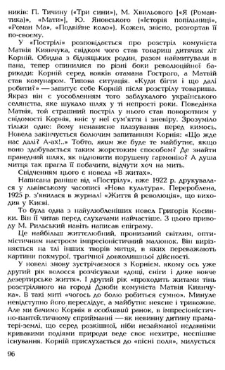ників: П. Тичину («Три сини»), М. Хвильового [«Я (Роман­
тика)», «Мати»], Ю. Яновського («Історія попільниці»,
«Роман Ма», «Подвійне коло»). Кожен, звісно, розгортав її
по-своєму.
У «Пострілі» розповідається про розстріл комуніста
Матвія Киянчука, свідком чого став товариш дитячих літ
Корній. Обидва з бідняцьких родин, разом наймитували в
пана, тепер опинилися по різні боки революційної ба­
рикади: Корній серед вояків отамана Гострого, а Матвій
став комунаром. Типова ситуація. «Куди бігти і що далі
робити?» — запитує себе Корній після розстрілу товариша.
Якраз він є уособленням того заблукалого українського
селянства, яке шукало шлях у ті непрості роки. Поведінка
Матвія, той страшний постріл у нього став поворотним у
свідомості Корнія, вніс у неї сум'яття і зневіру. Зрозуміло
тільки одне: йому ненависне плазування перед кимось.
Новела закінчується болючим запитанням Корнія: «Щ о жде
нас далі? А-ах!..» Тобто, яким же буде те майбутнє, якщо
воно здобувається таким жорстоким способом? Де знайти
праведний шлях, як відновити порушену гармонію? А душа
митця так прагла її побачити, відчути хоч на мить.
Свідченням цього є новела «В житах».
Написана раніше від «Пострілу», вже 1922 р. друкувала­
ся у львівському часописі «Нова культура». Перероблена,
1925 р. з'явилася в журналі «Життя й революція», що вихо­
див у Києві.
То була одна з найулюбленіших новел Григорія Косин­
ки. Він її читав перед слухачами найчастіше. З цього приво­
ду М. Рильський навіть написав епіграму.
Це найбільш життєлюбний, пронизаний світлим, опти­
містичним настроєм імпресіоністичний малюнок. Він виріз­
няється на тлі інших творів митця, в яких переважають
картини похмурої, трагічної довколишньої дійсності.
У новелі знову зустрічаємося з Корнієм, якому ось уже
другий рік волосся розчісували «дощі, сніги і дике вовче
дезертирське життя». І другий рік «проходить житами тінь
розстріляного на городі Дзюби комуніста Матвія Киянчу­
ка». В такі миті «чогось до болю робиться сумно». Минуле
невідступно його переслідує, а майбутнє неясне і тривожне.
Але ми бачимо Корнія в особливий ранок, в імпресіоністич­
но-пантеїстичному сприйманні — як невинну дитину прама-
тері-землі, що серед розкішної, ніби незайманої недавніми
кривавими подіями природи веде своє нехитре, неспішне
існування. Корній прислухається до «пісні поля», милується
96
 