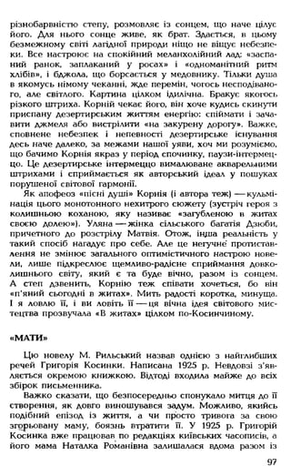 різнобарвністю степу, розмовляє із сонцем, що наче цілує
його. Для нього сонце живе, як брат. Здається, в цьому
безмежному світі лагідної природи ніщо не віщує небезпе­
ки. Все настроює на спокійний меланхолійний лад: «заспа­
ний ранок, заплаканий у росах» і «одноманітний ритм
хлібів», і бджола, що борсається у медовнику. Тільки душа
в якомусь німому чеканні, жде перемін, чогось несподівано­
го, але світлого. Картина цілком ідилічна. Бракує якогось
різкого штриха. Корній чекає його, він хоче кудись скинути
приспану дезертирським життям енергію: спіймати і зача­
вити джмеля або вистрілити «на закурену дорогу». Важке,
сповнене небезпек і непевності дезертирське існування
десь наче далеко, за межами нашої уяви, хоч ми розуміємо,
що бачимо Корнія якраз у період спочинку, паузи-інтермец-
цо. Це дезертирське інтермеццо вималюване акварельними
штрихами і сприймається як авторський ідеал у пошуках
порушеної світової гармонії.
Як апофеоз «пісні душі» Корнія (і автора теж) — кульмі­
нація цього монотонного нехитрого сюжету (зустріч героя з
колишньою коханою, яку називає «загубленою в житах
своєю долею»). Уляна — жінка сільського багатія Дзюби,
причетного до розстрілу Матвія. Отож, індіа реальність у
такий спосіб нагадує про себе. Але це негучне' протистав­
лення не змінює загального оптимістичного настрою нове­
ли, лише підкреслює щемливо-радісне сприймання довко­
лишнього світу, який є та буде вічно, разом із сонцем.
А степ дзвенить, Корнію теж співати хочеться, бо він
«п'яний сьогодні в житах». Мить радості коротка, минуща.
І я ловлю її, і ви ловіть її — ця вічна ідея світового мис­
тецтва прозвучала «В житах» цілком по-Косинчиному.
«М АТИ»
Цю новелу М. Рильський назвав однією з найглибших
речей Григорія Косинки. Написана 1925 р. Невдовзі з'яв­
ляється окремою книжкою. Відтоді входила майже до всіх
збірок письменника.
Важко сказати, що безпосередньо спонукало митця до її
створення, як довго виношувався задум. Можливо, якийсь
подібний епізод із життя, а чи просто тривога за свою
згорьовану маму, боязнь втратити її. У 1925 р. Григорій
Косинка вже працював по редакціях київських часописів, а
його мама Наталка Романівна залишалася вдома разом із
97
 