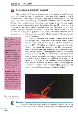 §12. СОНЦЕ — НАША ЗОРЯ
Вплив сонячної активності на Землю
Досліджуючи Сонце за допомогою супутників та АМС, астро­
номи виявили його сильне корпускулярне випромінювання — потік
елементарних частинок (протонів, нейтронів, електронів). Напри­
клад, під час так званих хромосферних спалахів, які вибухають по­
близу плям, виділяється така величезна енергія, яку можна порів­
няти з випромінюванням всієї фотосфери Сонця. Не треба плутати
спалахи з протуберанцями. Протуберанці (від лат. ргсйиЬего — зду­
ваюсь) існують постійно — це щільні холодні хмари водню, які під­
німаються в корону і рухаються вздовж магнітних силових ліній.
Завдяки протуберанцям відбувається обмін речовин між хромосфе­
рою і короною.
Спалах виникає між двома плямами з протилеж­
ною полярністю, коли протягом кількох годин темпе­
ратура в цій зоні зростає до 5 • 106 К і виділяється
енергія 1021—1025 Дж, що майже сумісне зі світністю
Сонця у видимій частині спектра. Під час спалаху
енергія випромінюється в основному в невидимій час­
тині спектра (радіо, ультрафіолетовому та рентгенів­
ському діапазоні). Під час спалахів у міжпланетний
простір також викидаються потоки заряджених части­
нок, які летять зі швидкістю до 20000 км/с (рис. 12.8).
Через кілька годин після спалаху корпускулярні по­
токи можуть долетіти до Землі й викликати збурення
її магнітного поля та свічення іоносфери, що проявля­
ється у вигляді інтенсивних полярних сяйв.
Рис. 12.8. Х р о м о с ф е р ­
н ий с п а л а х на С онці
Протуберанці —
щільні хмари водню,
які підіймаються в ко­
рону вздовж магніт­
них ліній
Хромосферний спа­
лах — тимчасове
значне посилення
яскравості обмеженої
ділянки хромосфери
Сонця, вибуховий ви­
кид речовини і енер­
гії, яка накопичена
в магнітному полі со­
нячних плям
Магнітна буря — збу­
рення магнітного поля
Землі під впливом спа­
лаху на Сонці. Уцей
час виникають непо­
ладки в радіозв'язку
та електронних прила­
дах, погіршується са­
мопочуття людей
Висновки
100
Основним джерелом енергії для нашої цивілізації є Сонце, яке дає нам
н е тільки тепло, але й суттєво впливає на всі процеси, що відбуваються на Землі.
 