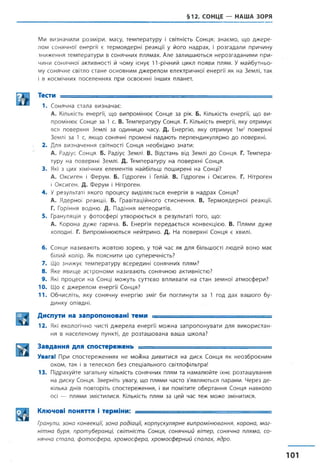 §12. СОНЦЕ — НАША ЗОРЯ
Ми визначили розміри, масу, температуру і світність Сонця; знаємо, що джере­
лом сонячної енергії є термоядерні реакції у його надрах, і розгадали причину
зниження температури в сонячних плямах. Але залишаються нерозгаданими при­
чини сонячної активності й чому існує 11-річний цикл появи плям. У майбутньо­
му сонячне світло стане основним джерелом електричної енергії як на Землі, так
і в космічних поселеннях при освоєнні інших планет.
Тести -------------- ............
1. Сонячна стала визначає:
А. Кількість енергії, що випромінює Сонце за рік. Б. Кількість енергії, що ви­
промінює Сонце за 1 с. В. Температуру Сонця. Г. Кількість енергії, яку отримує
вся поверхня Землі за одиницю часу. Д. Енергію, яку отримує 1м2 поверхні
Землі за 1 с, якщо сонячні промені падають перпендикулярно до поверхні.
2. Для визначення світності Сонця необхідно знати;
А. Радіус Сонця. Б. Радіус Землі. В. Відстань від Землі до Сонця. Г. Темпера­
туру на поверхні Землі. Д. Температуру на поверхні Сонця.
3. Які з цих хімічних елементів найбільш поширені на Сонці?
А. Оксиген і Ферум. Б. Гідроген і Гелій. В. Гідроген і Оксиген. Г. Нітроген
і Оксиген. Д. Ферум і Нітроген.
4. У результаті якого процесу виділяється енергія в надрах Сонця?
А. Ядерної реакції. Б. Гравітаційного стиснення. В. Термоядерної реакції.
Г. Горіння водню. Д. Падіння метеоритів.
5. Грануляція у фотосфері утворюється в результаті того, що:
А. Корона дуже гаряча. Б. Енергія передається конвекцією. В. Плями дуже
холодні. Г. Випромінюються нейтрино. Д. На поверхні Сонця є хвилі.
6. Сонце називають жовтою зорею, у той час як для більшості людей воно має
білий колір. Як пояснити цю суперечність?
7. Що знижує температуру всередині сонячних плям?
8. Яке явище астрономи називають сонячною активністю?
9. Які процеси на Сонці можуть суттєво впливати на стан земної атмосфери?
10. Що є джерелом енергії Сонця?
11. Обчисліть, яку сонячну енергію зміг би поглинути за 1 год дах вашого бу­
динку опівдні.
Диспути на запропоновані теми ................■ .
12. Які екологічно чисті джерела енергії можна запропонувати для використан­
ня в населеному пункті, де розташована ваша школа?
Завдання для спостережень -----
Увага! При спостереженнях не моЖна дивитися на диск Сонця як неозброєним
оком, так і в телескоп без спеціального світлофільтра!
13. Підрахуйте загальну кількість сонячних плям та намалюйте їхнє розташування
на диску Сонця. Зверніть увагу, що плями часто з'являються парами. Через де­
кілька днів повторіть спостереження, і ви помітите обертання Сонця навколо
осі — плями змістилися. Кількість плям за цей час теж може змінитися.
Ключові поняття і терміни: .............. --
Гранули, зона конвекції, зона радіації, корпускулярне випромінювання, корона, маг­
нітна буря, протуберанці, світність Сонця, сонячний вітер, сонячна пляма, со­
нячна стала, фотосфера, хромосфера, хромосферний спалах, ядро.
 