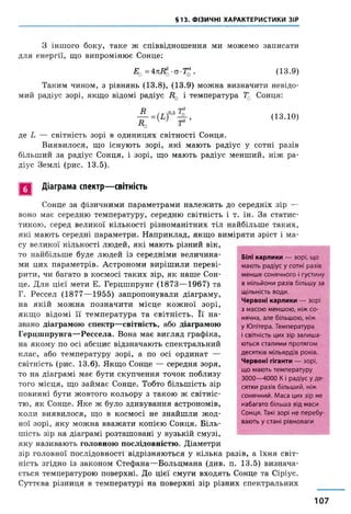 §13. ФІЗИЧНІ ХАРАКТЕРИСТИКИ ЗІР
З іншого боку, таке ж співвідношення ми можемо записати
для енергії, що випромінює Сонце:
Еа = 4тгіїд -ст-Тд . (13.9)
Таким чином, з рівнянь (13.8), (13.9) можна визначити невідо­
мий радіус зорі, якщо відомі радіус Д0 і температура Т0 Сонця:
А
До
(13.10)
де і — світність зорі в одиницях світності Сонця.
Виявилося, що існують зорі, які мають радіус у сотні разів
більший за радіус Сонця, і зорі, що мають радіус менший, ніж ра­
діус Землі (рис. 13.5).
Діаграма спектр— світність
Сонце за фізичними параметрами належить до середніх зір —
воно має середню температуру, середню світність і т. ін. За статис­
тикою, серед великої кількості різноманітних тіл найбільше таких,
які мають середні параметри. Наприклад, якщо виміряти зріст і ма­
су великої кількості людей, які мають різний вік,
то найбільше буде людей із середніми величина­
ми цих параметрів. Астрономи вирішили переві­
рити, чи багато в космосі таких зір, як наше Сон­
це. Для цієї мети Е. Герцшпрунг (1873—1967) та
Г. Рессел (1877—1955) запропонували діаграму,
на якій можна позначити місце кожної зорі,
якщо відомі її температура та світність. Її на­
звано діаграмою спектр—світність, або діаграмою
Герцшпрунга—Рессела. Вона має вигляд графіка,
на якому по осі абсцис відзначають спектральний
клас, або температуру зорі, а по осі ординат —
світність (рис. 13.6). Якщо Сонце — середня зоря,
то на діаграмі має бути скупчення точок поблизу
того місця, що займає Сонце. Тобто більшість зір
повинні бути жовтого кольору з такою ж світніс­
тю, як Сонце. Яке ж було здивування астрономів,
коли виявилося, що в космосі не знайшли жод­
ної зорі, яку можна вважати копією Сонця. Біль­
шість зір на діаграмі розташовані у вузькій смузі,
яку називають головною послідовністю. Діаметри
зір головної послідовності'відрізняються у кілька разів, а їхня світ­
ність згідно із законом Стефана—Больцмана (див. п. 13.5) визнача­
ється температурою поверхні. До цієї смуги входять Сонце та Сіріус.
Суттєва різниця в температурі на поверхні зір різних спектральних
Білі карлики — зорі, що
мають радіус у сотні разів
менше сонячного і густину
в мільйони разів більшу за
щільність води.
Червоні карлики — зорі
з масою меншою, ніж со­
нячна, але більшою, ніж
у Юпітера. Температура
і світність цих зір залиша­
ються сталими протягом
десятків мільярдів років.
Червоні гіганти — зорі,
що мають температуру
3000—4000 Кі радіус у де­
сятки разів більший, ніж
сонячний. Маса цих зір не
набагато більша від маси
Сонця. Такі зорі не перебу­
вають у стані рівноваги
107
 