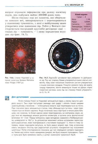 §14. ЕВОЛЮЦІЯ ЗІР
вперше отримали інформацію про далеку космічну
подію, яка відбулася майже 200000 років тому.
Після спалаху зорі всі планети, які обертали­
ся навколо неї, випаровуються і перетворюються
у газопилову туманність, з якої в майбутньому може
утворитися нове покоління зір. Тобто у Всесвіті спо­
стерігається своєрідний кругообіг речовини: зорі —
спалах зір — туманність — і знову народження моло­
дих зір (рис. 14.7).
Білий карлик
Сіріус — В
Маса 1,1М0
Радіус 0,008/?о
Світність 0,002
Температура 10000 К,
Густина 3-106г/см3
Рис. 14.6. Спалах Наднової у су­
сідній галактиці Велика Магелла­
нова Хмара (1987 р.)
Рис. 14.7. Кругообіг речовини при утворенні та руйнуван­
ні зір. Під час спалаху Нових утворюються важкі хімічні еле­
менти, тому нове покоління планетних систем утворюється
з іншим хімічним складом. Планети земного типу, які мають
тверду поверхню, могли виникнути тільки на руїнах старої
планетної системи, коли під час спалаху Нових утворюють­
ся Бі, Ге, АІ
Для допитливих -
Після спалаху Нової чи Наднової залишається ядро, у якому відсутнє дже­
рело енергії. Така зоря поступово зменшує свій радіус і світить тільки завдяки
гравітаційному стисненню — потенціальна енергія зорі перетворюється на тепло.
При стисненні маса залишається сталою, тому збільшується густина, і зоря пере­
творюється на білого карлика. Якщо початкова маса зорі була в кілька разів біль­
шою, ніж сонячна, то білий карлик може перетворитись на нейтронну зорю, ра­
діус якої не перевищує кількох десятків кілометрів, а густина сягає фантастичної
величини 1015 г/см3. Першу нейтронну зорю випадково відкрили в Кембриджсько­
му університеті в 1967 р. За допомогою невеликої антени астрономи зареєстру­
вали радіосигнал, який повторювався з постійним періодом 1 с. Уночі в тому на­
прямку, звідки надходили імпульси, не було видно жодної зорі, тому астрономи
навіть висунули гіпотезу про радіосигнал штучного походження від позаземної
цивілізації. Потім спостереження показали, що такі періодичні сигнали надходять
на Землю від сотень інших невидимих джерел, які було названо пульсарами. Один
із пульсарів було виявлено навіть у центрі знаменитої туманності Краб.
113
 