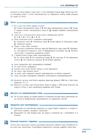 §14. ЕВОЛЮЦІЯ ЗІР
виникла на місці вибуху старої зорі. Устані рівноваги Сонце буде світити ще кіль­
ка мільярдів років, а потім перетвориться на червоного гіганта, який знищить
усе живе на Землі...
Тести ------------------------------ , , --------------- — ..— .
1. Які із цих зір світять довше за всіх?
А. Гіганти спектрального класу 0. Б. Білі зорі спектрального класу А. В. Сонце.
Г. Червоні гіганти спектрального класу М. Д. Червоні карлики спектрального
класу М.
2. Зорі якого спектрального класу мають найкоротше життя?
А. А. Б. В. В. Г. Г. б. Д. К. Е. М.
3. Який космічний об'єкт називають пульсаром?
А. Червоний гігант. Б. Нейтронну зорю. В. Білий карлик. Г. Пульсуючу зорю.
Д. Червоний карлик.
4. Термін «нова зоря» означає:
А. У космосі утворилася молода зоря. Б. Вибухнула стара зоря. В. Періодич­
но збільшується яскравість зорі. Г. Відбуваються зіткнення зір. Д. Космічні
катастрофи з невідомим джерелом енергії.
5. У майбутньому Сонце може перетворитись:
А. На чорну діру. Б. На нейтронну зорю. В. На пульсар. Г. На червоного
гіганта. Д. На червоного карлика. Е. На білого карлика.
6. Коли параметри зорі залишаються сталими?
7. Які зорі світять найдовше?
8. Скільки часу може світити Сонце у стані рівноваги?
9. Як гинуть зорі великої маси?
10. Чи може зоря червоний карлик перетворитись на білого карлика?
П . Чому пульсари періодично змінюють інтенсивність випромінювання?
12. Визначте густину зорі білого карлика, який має діаметр 1000 км, а його маса
дорівнює 1030 кг.
13. Визначте густину зорі Бетельгейзе, якщо її радіус у 400 разів більший від
радіуса Сонця, а маса приблизно дорівнює масі Сонця.
Диспути на запропоновані теми .... _ ------------------- --------
14. Як на вашу думку, чи зможе вижити в Сонячній системі наша цивілізація, як­
що Сонце в майбутньому перетвориться на червоного гіганта?
Завдання для спостережень -----
15. Відшукайте на небі Велику туманність у сузір'ї Оріон і визначте, о котрій го­
дині вона сходить, заходить і кульмінує.
16. Відшукайте на небі яскраві зорі, які видно у вечірній час, і порівняйте їх із
Сонцем.
Ключові поняття і терміни: --
Змінна зоря, коричневий карлик, круговорот речовини, наднова зоря, нейтронна зо­
ря, нова зоря, протозоря, планетарна туманність, пульсар, цефеїда, чорна діра.
 