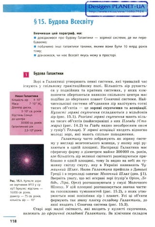 ■ н в
§15. Будова Всесвіту
Вивчивши цей параграф, ми:
■ довідаємося про будову Галактики — зоряної системи, де ми пере­
буваємо;
■ побачимо інші галактики такими, якими вони були 10 млрд років
тому;
■ дізнаємося, чи має Всесвіт якусь межу в просторі.
Будова Галактики
Наша Галактика
Кількість зір 4-10
Маса 7-10" Мп
Діаметр диска,
3-Ю5св. років:
Відстань Сонця
до центра
30000 св. років
Галактичний рік
2,5-108років
Зорі в Галактиці утворюють певні системи, які тривалий час
існують у спільному гравітаційному полі. Більшість зір рухаєть­
ся у подвійних та кратних системах, у яких ком­
поненти обертаються навколо спільного центра мас
подібно до обертання планет Сонячної системи. Най-
чисельніші системи об’єднання зір налічують сотні
тисяч об’єктів — це зоряні скупчення та асоціації.
Куляст і зоряні скупчення складаються з мільйонів
зір (рис. 15.1). Розсіяні зоряні скупчення мають кіль­
ка тисяч об’єктів (найяскравіші з них Плеяди (Сто­
жари) (рис. 14.2) та Гіади видно неозброєним оком
у сузір’ї Тельця). У зоряні асоціації входять відносно
молоді зорі, які мають спільне походження.
Галактику часто зображують як зоряну систе­
му у вигляді велетенського млинця, у якому зорі ру­
хаються в одній площині. Насправді Галактика має
сферичну форму з діаметром майже 300000 св. років,
але більшість зір великої світності розміщуються при­
близно в одній площині, тому їх видно на небі як ту­
манну світлу смугу, яку в Україні називають Чу­
мацький Ш лях. Назва Галактика прийшла з Давньої
Греції і в перекладі означає Молочний Ш лях (див. §1).
Зверніть увагу, що всі яскраві зорі (сузір’я Оріон, Ле­
бідь, Ліра, Орел) розташовуються у смузі Молочного
Шляху. У цій площині розташовується значна части­
на газопилових туманностей (рис. 15.2), з яких утво­
рюються нові покоління зір і планет. Усі ці об’єкти
формують так звану плоску складову Галактики, до
якої входить і Сонячна система (рис. 15.3).
Старі зорі малої світності, які входять у кулясті скупчення,
належать до сферичної складової Галакт ики. За хімічним складом
Рис. 15.1. Кулясте зоря­
не скупчення МІ 3 у су­
зір'ї Геркулес: відстань —
16000 св. років,
діаметр — 75 св. років,
кількість зір — 10б
118
 