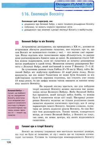 Ое5і§еп РЬАЫЕТ-!
http://w w w .ex.ua/view /16 8 6 7 9 2 4
§16. Еволюція Всесвіту
Вивчивши цей параграф, ми:
ш дізнаємося про Великий Вибух, з якого почалося розширення Всесвіту;
■ побачимо, чи можуть існувати паралельні світи;
■ довідаємося про можливі сценарії еволюції Всесвіту в майбутньому.
Великий Вибух та вік Всесвіту
Астрономічні дослідження, що проводились у XX ст., допомогли
астрономам збагнути розлітання галактик, яке свідчить про те, що
сам Всесвіт не залишається сталим у часі — він змінює свої параме­
три. Якщо відстань між галактиками зараз збільшується, то раніше
вони розташовувались ближче одна до одної. За допомогою сталої Габ-
бла можна підрахувати, коли всі галактики до початку розширення
могли перебувати в одній точці. Моментом початку розширення Все­
світу є Великий Вибух, який пов’язаний із віком Т Всесвіту: Т —1/Н.
За сучасними даними стала Габбла Я * 70 кмДс-Мпк), тобто Ве­
ликий Вибух міг відбутися приблизно 15 млрд років тому. Якщо
врахувати, що вік нашої Галактики не може бути більшим за вік
найстаріших кулястих зоряних скупчень, що існують уже понад
13 млрд років, то цю цифру можна також вважати за нижню межу
віку нашого Всесвіту.
На перший погляд здається, що для побудови
теорії еволюції Всесвіту велике значення має визна­
чення місця Великого Вибуху. Якби Великий Вибух
був процесом, який нагадує вибух бомби, то можна
було б визначити місце цієї події. Насправді розши­
рення Всесвіту включає не тільки розлітання самих
галактик відносно космічного простору, але й зміну
параметрів самого Всесвіту. Іншими словами, галак­
тики не летять відносно решти Всесвіту, бо сам Все­
світ теж розширюється. Таким чином, конкретного
місця, де стався Великий Вибух, у Всесвіті не існує,
так само, як немає центра, від якого віддаляються
галактики.
Великий Вибух —
процес, що відбувся
під час зародження
Всесвіту, коли поча­
лося загадкове роз­
ширення космічного
простору й утворен­
ня елементарних час­
тинок, атомів і вели­
ких тіл — планет, зір,
галактик
Головні ери в історії Всесвіту
Всесвіт на початку існування мав настільки маленькі розміри,
що тоді не було ні галактик, ні зір і навіть ще не існували елемен­
тарні частинки. Густина та температура новонародженого Всесвіту
126
 