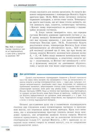 §16. ЕВОЛЮЦІЯ ВСЕСВІТУ
Р----------- ►
Рис. 16.5. У геометрії
Евкліда паралельні пря­
мі не перетинаються,
а сума кутів у трикутни­
ку дорівнює 180°
гічних наслідків для живих організмів, бо енергія фо­
нового випромінювання і температура Всесвіту будуть
зростати (рис. 16.4). Небо почне світитися спочатку
червоним кольором, а потім стане синім. Температу­
ра зросте настільки, що всі живі істоти загинуть, по­
тім зникнуть зорі, планети, елементарні частинки,
і Всесвіт знову перетвориться на речовину з надзви­
чайно великою густиною.
3. Існує також імовірність того, що середн
густина Всесвіту дорівнює критичній густині р = р0.
У цьому випадку безмежний та нескінченний Все­
світ має нульову кривизну, і для нього справедлива
геометрія Евкліда (рис. 16.5). Галактики будуть
розлітатися вічно, температура Всесвіту буде вічно
наближуватися до абсолютного нуля... Цей сцена­
рій еволюції цікавий ще й тим, що при ньому за­
гальна енергія Всесвіту залиш ається рівною нулю:
Е к + £„ = 0. Тобто якщо вважати потенціальну енер­
гію тяж іння негативною, а кінетичну енергію ру­
ху — позитивною, то Всесвіт міг виникнути з нічо­
го у фізичному вакуумі як дивовижне збурення,
тому з часом він теж може перетворитися на ніщо.
Для допитливих ■ ■- ---------
Сучасні спостереження підтверджують існування у Всесвіті прихованої
маси (так звана темна матерія), яка зосереджена в тілах, що випромінюють не­
значну енергію у вигляді електромагнітних хвиль — чорні діри, пульсари, ней­
тринне випромінювання, гравітаційні хвилі тощо. Астрономи, які займаються
проблемами космології, запропонували гіпотезу щодо існування нового класу
елементарних частинок, яким дали таку умовну назву — Слабко Взаємодіючі
Масивні Частинки (СВМЧ). Якщо ці гіпотези про приховану масу підтвердяться,
то середня густина Всесвіту може бути більша за критичну, і майбутня еволю­
ція Всесвіту відбуватиметься за сценарієм, який викладено у п. 2 (рис. 16.3,
16.4)). Такий Всесвіт нагадує казкову птицю Фенікс, яка періодично спалюється,
а потім із попелу відроджується молодою.
Останні дослідження руху зір у галактиках підтверджують
гіпотезу про існування класу елементарних частинок із прихова­
ною масою, які отримали назву темна матерія. Крім того вияв­
лено, що в міжгалактичному просторі існують сильні поля неві­
домої природи, які астрономи назвали темна енергія. Новітні
гіпотези припускають, що в наш час за допомогою телескопів ми
спостерігаємо тільки 5 % матерії Всесвіту, а 95 % припадає на за­
гадкові поля темної енергії та темної матерії, яка не випромінює
електромагнітні хвилі.
130
 