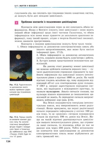§17. ЖИТТЯ У ВСЕСВІТІ
супутників зір, що свідчить про існування інших планетних систем,
де можуть бути досі невідомі цивілізації.
Проблеми контактів із позаземними цивілізаціями
Контакти між цивілізаціями перш за все означають обмін ін­
формацією. Якщо у Всесвіті існують інші цивілізації і вони мають
певний обсяг інформації щодо своєї частини Галактики, то обмін
інформацією між ними може привести до загального зростання ін­
формації, тому такий процес, згідно з теорією біологічної еволюції,
можна вважати прогресивним.
Контакти з іншими цивілізаціями можуть бути трьох типів:
1. Обмін інформацією за допомогою електромагнітних хвиль або
іншого випромінювання, яке може бути носієм
інформації (рис. 17.2).
2. Обмін інформацією за допомогою автоматичних
систем, керувати якими будуть комп’ютери і роботи.
3. Зустріч живих представників інопланетних ци­
вілізацій.
На даному етапі розвитку земної цивілізації
ми можемо здійснити контакти першого типу — су­
часні радіотелескопи спроможні передавати та при­
ймати інформацію від цивілізації нашого інтелек­
туального рівня з відстані 1000 св. років. На такій
відстані існують мільйони зір, тому відшукати від­
повідний об’єкт для спостереження дуже складно.
У 1967 р. вперше зареєстрували періодичні сиг­
нали, які надходили з міжзоряного простору, їх
назвали пульсарами. Аналіз сигналів показав, що
пульсари ніякого відношення до інопланетних ци­
вілізацій не мають, бо періодичні сигнали випромі­
нюють нейтронні зорі (див. §14).
Від Землі поширюється своєрідна інтелек­
туальна хвиля, яку випромінюють земні радіо­
станції. Якщо врахувати, що перші радіостанції
почали передавати інформацію у космос 100 ро­
ків тому, то ці «розумні» сигнали поширилися
тільки на відстань 100 св. років від Землі. Я к­
що на такій відстані розташовується цивіліза­
ція нашого інтелектуального рівня, що отрима­
ла наші сигнали, то відповідь дійде до нас не
раніше ніж через 200 років. Тобто встановлен­
ня контактів між цивілізаціями за допомогою
електромагнітних хвиль може відбуватися до­
сить тривалий час.
Рис. 17.2. Р а д іо т е л е с к о п ,
за д о п о м о г о ю я к о г о
м о ж н а п р и й м а т и р а д іо ­
с и гн а л и в ід п о з а з е м н и х
ц и в іл іза ц ій
Рис. 17.3. П е р ш а с п р о б а
в с т а н о в и т и к о н т а к т д р у ­
гого типу. На з о л о т ій
п л асти н ц і в и к а р б у в а н і
ф ігу р и л ю д е й і к о о р д и ­
н ати З е м л і в Г алактиці.
Д о н а й б л и ж ч о ї з о р і АМС
« П іо н ер » (США) б у д е л е ­
тіти 105 р о к ів
134
 