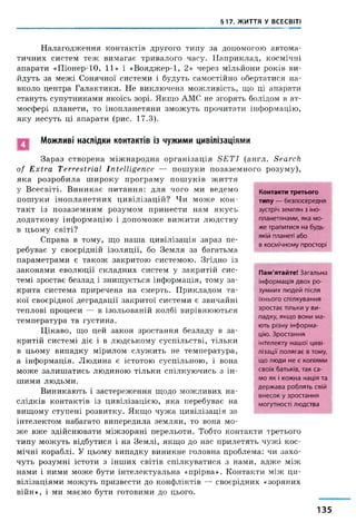 §17. ЖИТТЯ У ВСЕСВІТІ
Налагодження контактів другого типу за допомогою автома­
тичних систем теж вимагає тривалого часу. Наприклад, космічні
апарати «Піонер-10, 11» і «Вояджер-1, 2» через мільйони років ви­
йдуть за межі Сонячної системи і будуть самостійно обертатися на­
вколо центра Галактики. Не виключена можливість, що ці апарати
стануть супутниками якоїсь зорі. Якщо АМС не згорять болідом в ат­
мосфері планети, то інопланетяни зможуть прочитати інформацію,
яку несуть ці апарати (рис. 17.3).
Можливі наслідки контактів із чужими цивілізаціями
Зараз створена міжнародна організація S E T I (англ. Search
of Extra Terrestrial Intelligence — пошуки позаземного розуму),
яка розробила широку програму пошуків життя
у Всесвіті. Виникає питання: для чого ми ведемо
пошуки інопланетних цивілізацій? Чи може кон­
такт із позаземним розумом принести нам якусь
додаткову інформацію і допоможе вижити людству
в цьому світі?
Справа в тому, що наша цивілізація зараз пе­
ребуває у своєрідній ізоляції, бо Земля за багатьма
параметрами є також закритою системою. Згідно із
законами еволюції складних систем у закритій сис­
темі зростає безлад і знищується інформація, тому за­
крита система приречена на смерть. Прикладом та­
кої своєрідної деградації закритої системи є звичайні
теплові процеси — в ізольованій колбі вирівнюються
температура та густина.
Цікаво, що цей закон зростання безладу в за­
критій системі діє і в людському суспільстві, тільки
в цьому випадку мірилом служить не температура,
а інформація. Людина є істотою суспільною, і вона
може залишатись людиною тільки спілкуючись з ін­
шими людьми.
Виникають і застереження щодо можливих на­
слідків контактів із цивілізацією, яка перебуває на
вищому ступені розвитку. Якщо чужа цивілізація за
інтелектом набагато випередила землян, то вона мо­
же вже здійснювати міжзоряні перельоти. Тобто контакти третього
типу можуть відбутися і на Землі, якщо до нас прилетять чужі кос­
мічні кораблі. У цьому випадку виникне головна проблема: чи захо­
чуть розумні істоти з інших світів спілкуватися з нами, адже між
нами і ними може бути інтелектуальна «прірва». Контакти між ци­
вілізаціями можуть призвести до конфліктів — своєрідних «зоряних
війн», і ми маємо бути готовими до цього.
Контакти третього
типу — б е з п о с е р е д н я
зу стр іч з е м л я н з ін о­
п л а н е тя н а м и , як а м о ­
ж е тр а п и т и с я на будь-
якій п л ан еті а б о
в к о см іч н о м у п р о сто р і
Пам'ятайте! З а г а л ь н а
ін ф о р м а ц ія д в о х р о ­
зу м н и х л ю д е й п ісл я
їх н ь о г о с п іл к у в а н н я
з р о с т а є т іл ь к и у в и ­
п ад к у , я к щ о в о н и м а ­
ю ть р із н у ін ф о р м а ­
цію . З р о с т а н н я
ін т е л е к т у н а ш о ї ц и в і­
л із а ц ії п о л я г а є в том у,
щ о л ю д и н е є к о п ія м и
с в о їх б а т ь к ів , т а к с а ­
м о я к і к о ж н а н а ц ія та
д е р ж а в а р о б л я т ь свій
в н е с о к у з р о с т а н н я
м о гу т н о с т і л ю д с т в а
135
 