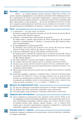 §17. ЖИТТЯ У ВСЕСВІТІ
Висновки ----- ■----------- -------- г ш—:■— ■ . ____ ___
Життя — це складна відкрита система хімічних і біологічних сполук із ви­
соким ступенем упорядкованості, яка зберігає величезний об'єм інформації про се­
бе і навколишній світ. Земля за багатьма параметрами є закритою системою, тому
проблема виживання людства пов'язана з освоєнням космосу. Наша цивілізація зро­
била перші кроки в цьому напрямку — ми почали дослідження Сонячної системи.
Але в людства можуть виникнути проблеми під час установлення контактів із чужи­
ми цивілізаціями, які перебувають на вищому, у порівнянні з нами, ступені інтелекту.
ТЄСТИ ........ ................. ................ ...... ............. ... ........................;■
1 . С и н е р г е т и к а — ц е н о в а н ау к а , щ о в и в ч а є :
А. К о с м іч н е п р а в о . Б . Е волю ц ію с к л а д н и х си сте м . В. С в іто ву ек о н о м ік у . Д. С ві­
т о в у е к о л о гію . Е. Е кологію к о с м о с у .
2. К о н так ти з ін о п л а н е т н и м и ц и в іл із а ц ія м и в и зн а ч а ю т ь :
А. З о р я н і в ій н и з ч у ж и м и ц и в іл іза ц ія м и . Б. О б м ін ін ф о р м а ц ією . В. С п о р ти в н і
з м а г а н н я з ін о п л а н е т я н а м и . Г. Т оргівлю з ін о п л а н е т я н а м и . Д. П е р е д а ч у ін ф о р ­
м а ц ії ін о п л а н е т я н а м и .
3 . Як р о з ш и ф р о в у є т ь с я а б р е в іа т у р а НЛО?
А. Н ел ітаю ч і л е гк і о б 'є к т и . Б. Н е п ізн а н і л е гк і о б 'є к т и . В. Н е п ізн а н і літаю чі
о б 'є к т и . Г. Н ові л ітаю ч і о б 'є к т и . Д . Н ад н о в і л ітаю ч і о б 'є к т и .
4 . Н ад я к о ю п р о б л е м о ю п р а ц ю є м іж н а р о д н а о р г а н із а ц ія 5£77?
А. П о ш у ки ж и ття у В сесвіті. Б. П о ш у ки ж и т т я за м е ж а м и В сесвіту. В. П ош уки
р а д іо с и г н а л ів в ід інш их ц и в іл іза ц ій . Г. П о ш у ки ін о п л а н е т н и х к о см іч н и х к о р а б ­
л ів. Д. П о ш у ки м а р с ія н .
5 . Яку р о л ь в ід іг р а ю т ь к о см іч н і к а т а с т р о ф и в е в о л ю ц ії ж и ття н а З ем л і?
6 . Які існ у ю ть п ід с т а в и д л я п о ш у к ів ж и ття з а м е ж а м и С о н я ч н о ї с и с т е м и ?
7. С к іл ьк и ч а с у су ч а с н і к о см іч н і к о р а б л і п о в и н н і л е тіти д о н а й б л и ж ч о ї зо р і?
8. Чи м о ж н а з а д о п о м о г о ю с у ч а с н и х р а д іо т е л е с к о п ів у с т а н о в и т и к о н т а к т із п о ­
з а з е м н и м и ц и в іл іза ц ія м и ?
9. Щ о о з н а ч а є в и с л ів звичайне життя? Які інш і ф о р м и ж и т т я м о гл и б існ у в ати
у В сесвіті?
10. К о с м іч н и й к о р а б е л ь с т а р т у в а в із п о в е р х н і З е м л і з т р е т ь о ю к о с м іч н о ю ш в и д ­
кістю (д и в . § 5 ). О б ч и с л іт ь , ск іл ь к и ч а с у б у д е т р и в а т и п о л іт д о м еж і С о н я ч н о ї
с и с т е м и , щ о р о з м іщ у є т ь с я на в ід ст ан і 100000 а. о. в ід С о н ц я . (В к азівк а: м о ж ­
н а в в а ж а т и , щ о к о р а б е л ь л е т и т ь п о в е л и ч е з н о м у ел іп су , к о л и в п е р и г е л ії в ід ­
с т а н ь д о С о н ц я с т а н о в и т ь 1 а. о., а в а ф е л ії — 100000 а. о.)
Диспути на запропоновані теми ____ ___ , ,, . . . . . .
11. Які ідеї для здійснення міжзоряних перельотів ви можете запропонувати?
12. Чи можуть бути НЛО космічними апаратами чужих цивілізацій?
13. Яка ваша думка щодо можливості існування комп'ютерної цивілізації?
Завдання для спостережень .....
14. Часто з'являються повідомлення про непізнані літаючі об'єкти (НЛО) на до­
каз відвідування Землі космічними кораблями чужих цивілізацій. Якщо ви ко­
лись спостерігали незвичайне небесне явище, яке не було схожим на відо­
мі космічні світила (зорі, планети, комети, боліди і т. д.), то опишіть його.
Укажіть дату і час його спостереження, яскравість у порівнянні із зорями або
планетами, швидкість переміщення по небосхилу.
Ключові поняття і терміни: --------------
Антропний принцип, контакти між цивілізаціями, космічна еволюція, синергети­
ка, смерть цивілізації.
 
