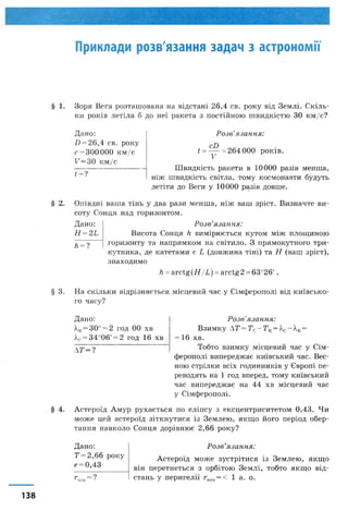 Приклади розв'язання задач з астрономії
§ 1. Зоря Вега розташована на відстані 26,4 св. року від Землі. Скіль­
ки років летіла б до неї ракета з постійною швидкістю ЗО км/с?
Дано:
0 = 26,4 св. року
с = 300 000 км/с
С=30 км/с
1 =?
Розв’язання:
і ----= 264 000 років.
V
Швидкість ракети в 10000 разів менша,
ніж швидкість світла, тому космонавти будуть
летіти до Веги у 10000 разів довше.
§ 2. Опівдні ваша тінь у два рази менша, ніж ваш зріст. Визначте ви­
соту Сонця над горизонтом.
Дано:
Н =2Ь
Л= ?
Розв’язання:
Висота Сонця к вимірюється кутом між площиною
горизонту та напрямком на світило. З прямокутного три­
кутника, де катетами є Ь (довжина тіні) та Н (ваш зріст),
знаходимо
к = arctg(H/L) = arctg2 =63°26'.
§ 3. На скільки відрізняється місцевий час у Сімферополі від київсько­
го часу?
Розв’язання:
Взимку АТ= ТС- Т К=ХС-  К=
= 16 хв.
Тобто взимку місцевий час у Сім­
ферополі випереджає київський час. Вес­
ною стрілки всіх годинників у Європі пе­
реводять на 1 год вперед, тому київський
час випереджає на 44 хв місцевий час
у Сімферополі.
§ 4. Астероїд Амур рухається по еліпсу з ексцентриситетом 0,43. Чи
може цей астероїд зіткнутися із Землею, якщо його період обер­
тання навколо Сонця дорівнює 2,66 року?
Розв’язання:
Астероїд може зустрітися із Землею, якщо
він перетнеться з орбітою Землі, тобто якщо від­
стань у перигелії гтіп= < 1 а. о.
Дано:
Т= 2,66 року
е= 0,43
г = ?
Дано:
Хк= 30° = 2 год 00 хв
?,с= 34о06' = 2 год 16 хв
Л Т -?
138
 
