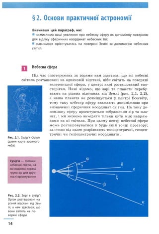 § 2. Основи практичної астрономії
Вивчивши цей параграф, ми:
■ осмислимо наші уявлення про небесну сферу як допоміжну поверхню
для відліку сферичних координат небесних тіл;
■ навчимося орієнтуватись на поверхні Землі за допомогою небесних
світил.
Небесна сфера
Під час спостережень за зорями нам здається, що всі небесні
світила розташовані на однаковій відстані, ніби світять на поверхні
велетенської сфери, у центрі якої розташований спо­
стерігач. Нині відомо, що зорі та планети перебу­
вають на різних відстанях від Землі (рис. 2.1, 2.2),
а наша планета не розміщується у центрі Всесвіту,
тому таку небесну сферу вважають допоміжною при
визначенні сферичних координат світил. На таку до­
поміжну сферу проектуються зображення зір та пла­
нет, і ми можемо виміряти тільки кути між напрям­
ками на ці світила. При цьому центр небесної сфери
може розташовуватися у будь-якій точці простору;
залежно від цього розрізняють топоцентричні, геоцен­
тричні чи геліоцентричні координати.
• Ш /"Ахсалчк- / .і
Щ у ( П . ■■
Рис. 2.1. Сузір'я Оріон
(давня карта зоряного
неба)
Сузір'я — ділянки
небесної сфери, на
які поділені окремі
групи зір для зруч­
ності орієнтування
Рис. 2.2. Зорі в сузір'ї
Оріон розташовані на
різній відстані від Зем­
лі, а нам здається, що
вони світять на по­
верхні сфери
14
 