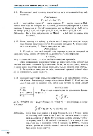ПРИКЛАДИ РОЗВ'ЯЗАННЯ ЗАДАЧ З АСТРОНОМІЇ
§ 8 . На поверхні якої планети земної групи вага космонавтів буде най­
меншою?
Розв’язання:
Р = тй й^СМ/И2,
де О — гравітаційна стала; М — маса планети, 7? — радіус планети. Най­
менша вага буде на поверхні тієї планети, де менше прискорення вільного
падіння. З формули £=СМ/Д2 визначаємо, що на Меркурії £=3,78 м/с2,
на Венері £ = 8,6 м/с2, на Марсі £=3,72 м/с2, на Землі £=9,78 м/с2.
Відповідь. Вага буде найменшою на Марсі — у 2,6 разу меншою, ніж
на Землі.
§ 12. Коли, взимку чи влітку, у вікно вашої квартири опівдні потра­
пляє більше сонячної енергії? Розгляньте випадки: А. Вікно вихо­
дить на південь; Б. Вікно виходить на схід.
Розв’язання:
А. Кількість сонячної енергії, яку отримує одиниця поверхні за
одиницю часу, можна обчислити за допомогою такої формули:
Е =дсові,
де д — сонячна стала; і — кут падіння сонячних променів.
Стіна розташована перпендикулярно до горизонту, тому взимку кут
падіння сонячних променів буде меншим. Отже, як це не дивно, взимку
у вікно вашої квартири від Сонця надходить більше енергії, ніж улітку.
Б. Якщо вікно виходить на схід, то сонячні промені опівдні ніко­
ли не освітлюють вашу кімнату.
§ 13. Визначте радіус зорі Вега, яка випромінює у 55 разів більше енергії,
ніж Сонце. Температура поверхні становить 11000 К. Який вигляд
мала б ця зоря на нашому небі, якби вона світила на місці Сонця?
Дано:
Ь =55
Т=11000 К
Д=?
Розв’язання:
Радіус зорі визначають за допомогою форму­
ли (13.11):
П
Д,
гп2
де =695 202 км — радіус Сонця; ТФ=6000°С — температура поверх­
ні Сонця.
гр2
-^§-7Г ~ 2 ; Д = 7^*1400000 км
Відповідь. Зоря Вега має радіус у 2 рази більший, ніж у Сонця, тому
на нашому небі вона мала б вигляд синього диска з куто­
вим діаметром 1°. Якби Вега світила замість Сонця, то Зем­
ля отримувала б у 55 разів більше енергії, ніж тепер, і тем­
пература на її поверхні була б вищою за 1000 °С. Таким
чином, умови на нашій планеті стали б непридатними для
будь-яких форм життя.
 