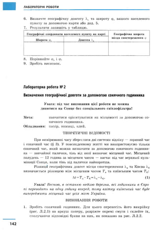 ЛАБОРАТОРНІ РОБОТИ
6. Визначте географічну довготу Хк та широту срк вашого населеного
пункту за допомогою карти або дод. 5.
7. Результати запишіть у таблицю.
Г еогр аф іч н і к оор ди н ати н асел ен ого пун кту на карті Г еогр аф іч н а ш ирота
м ісц я сп о стер еж ен н я ф
Ш ирота ф к Д ов гота і.к
8. Порівняйте фк і ф.
9. Зробіть висновок.
Лабораторна робота №2
Визначення географічної довготи за допомогою сонячного годинника
Увага: під час виконання цієї роботи не можна
дивитися на Сонце без спеціального світлофільтра!
Мета: навчитися орієнтуватися на місцевості за допомогою со­
нячного годинника.
Обладнання: папір, ножиці, клей.
ТЕОРЕТИЧНІ ВІДОМОСТІ
При вимірюванні часу збереглися дві системи відліку — зоряний час
і сонячний час (§ 3). У повсякденному житті ми використовуємо тільки
сонячний час, який можна визначити за допомогою сонячного годинни­
ка — звичайної палички, тінь від якої визначає місцевий час. Місцевий
полудень — 12 година за місцевим часом — настає під час верхньої куль­
мінації Сонця, коли тінь від палички найкоротша.
Різниця географічних довгот місця спостереження Хмта Києва лк
визначається різницею між місцевим часом Тмта київським часом Тк:
^ = Т к — ~ А.к. (1 )
Увага! Весною, в останню неділю березня, всі годинники в Євро­
пі переводять на одну годину вперед, тому влітку київський час буде
випереджати місцевий час усіх міст України.
ВИКОНАННЯ РОБОТИ
1. Зробіть сонячний годинник. Для цього перенесіть його викрійку
(рис. Л.2.1) на аркуш паперу, розріжте окремі смуги і склейте їх,
сполучаючи відповідні букви на них, як показано на рис. Л.2.2.
 