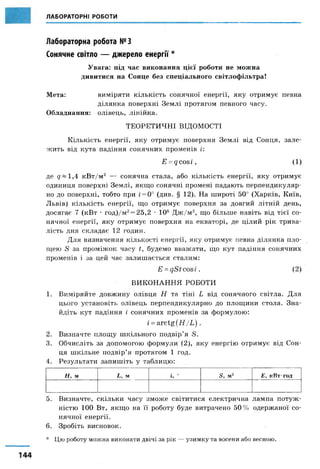 ЛАБОРАТОРНІ РОБОТИ
Лабораторна робота №3
Сонячне світло — джерело енергії *
Увага: під час виконання цієї роботи не можна
дивитися на Сонце без спеціального світлофільтра!
Мета: виміряти кількість сонячної енергії, яку отримує певна
ділянка поверхні Землі протягом певного часу.
Обладнання: олівець, лінійка.
ТЕОРЕТИЧНІ ВІДОМОСТІ
Кількість енергії, яку отримує поверхня Землі від Сонця, зале­
жить від кута падіння сонячних променів і:
Е = дсоБІ, ( 1)
де <7—1,4 кВт/м2 — сонячна стала, або кількість енергії, яку отримує
одиниця поверхні Землі, якщо сонячні промені падають перпендикуляр­
но до поверхні, тобто при і= 0° (див. § 12). На широті 50° (Харків, Київ,
Львів) кількість енергії, що отримує поверхня за довгий літній день,
досягає 7 (кВт • год)/м2= 25,2 • 106 Дж/м2, що більше навіть від тієї со­
нячної енергії, яку отримує поверхня на екваторі, де цілий рік трива­
лість дня складає 12 годин.
Для визначення кількості енергії, яку отримує певна ділянка пло­
щею 5 за проміжок часу 1, будемо вважати, що кут падіння сонячних
променів і за цей час залишається сталим:
£ = дДїсоаг. (2)
ВИКОНАННЯ РОБОТИ
1. Виміряйте довжину олівця Н та тіні Ь від сонячного світла. Для
цього установіть олівець перпендикулярно до площини стола. Зна­
йдіть кут падіння і сонячних променів за формулою:
і =агсі§[Н / Ь ) .
2. Визначте площу шкільного подвір’я Д.
3. Обчисліть за допомогою формули (2), яку енергію отримує від Сон­56
ця шкільне подвір’я протягом 1 год.
4. Результати запишіть у таблицю:
/ / , м і , м і, ° Я, м 2 Е, к В т-год
5. Визначте, скільки часу зможе світитися електрична лампа потуж­
ністю 100 Вт, якщо на її роботу буде витрачено 50% одержаної со­
нячної енергії.
6. Зробіть висновок.
* Цю роботу можна виконати двічі за рік — узимку та восени або весною.
 
