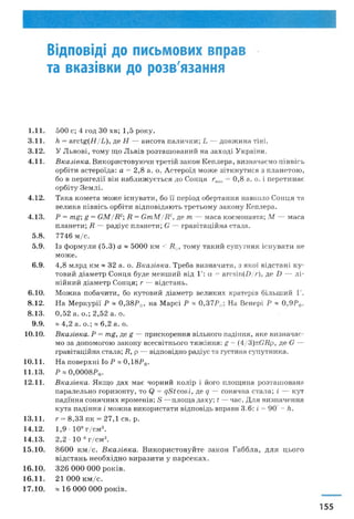 Відповіді до письмових вправ
та вказівки до розв'язання
1 .1 1 . 5 0 0 с; 4 го д ЗО хв; 1 ,5 р о к у .
3 .1 1 . /і = а г с ^ ( Н /Ь ), д е Н — в и со та п ал и ч к и ; Ь — д о в ж и н а тін і.
3 .1 2 . У Л ь в о в і, т о м у щ о Л ь вів р о зт а ш о в а н и й на з а х о д і У к р аїн и .
4 .1 1 . В к а з ів к а . В и к о р и ст о в у ю ч и т р ет ій за к о н К е п л е р а , ви зн ач аєм о п ів в ісь
о р б іт и а ст ер о їд а : а = 2 ,8 а. о. А ст ер о їд м о ж е зіт к н у т и ся з п л а н ет о ю ,
бо в п е р и г е л ії в ін н а б л и ж у єт ь ся д о С он ц я гт1п = 0 ,8 а. о. і п ер ет и н а є
о р б іт у З е м л і.
4 .1 2 . Т ак а к о м ет а м о ж е іс н у в а т и , бо її п ер іо д о б ер т а н н я навколо С о н ц я та
в ел и к а п ів в ісь о р б іт и в ід п о в ід а ю т ь т р ет ь о м у за к о н у К еп л ер а.
4 .1 3 . Р = тд; д = Є М / Я 2 Я = С т М / Я 2, д е т — м а са косм онавта; М — м аса
п л ан ети ; Я — р а д іу с п л ан ети ; С — г р а в іта ц ій н а стала.
5 .8 . 7 7 4 6 м /с .
5 .9 . Із ф о р м у л и (5 .3 ) а ~ 5 0 0 0 к м < Я®, т о м у т а к и й су п утн и к іс н у в а т и не
м о ж е .
6 .9 . 4 ,8 м л р д к м ~ 3 2 а. о. В к а зів к а . Т р еба в и зн а ч и т и , з я к о ї в ід с т а н і к у ­
то в и й д іа м ет р С он ц я б у д е м ен ш и й в ід 1': а = агсзіп (£>/г), д е І) — л і­
н ій н и й д іа м ет р С он ц я; г — в ід ста н ь .
6 .1 0 . М о ж н а п о б а ч и ти , бо к утов и й д іа м ет р в ел и к и х кратерів б іл ь ш и й 1'.
8 .1 2 . Н а М ер к у р ії Р ~ 0 ,3 8 Р®, на М ар сі Р я 0 ,3 7 Р®, Н а В ен ер і Р ~ 0,9Р®.
8 .1 3 . 0 ,5 2 а. о .; 2 ,5 2 а. о.
9 .9 . * 4 ,2 а. о .; « 6 ,2 а. о.
1 0 .1 0 . Вказівка. Р = тд, д е д — п р и ск ор ен н я вільного п адін н я , я к е в и зн а ч а є­
м о за д о п о м о го ю за к о н у всесв ітн ь ого т я ж ін н я : д = (4/3 )п С Я р, д е Є —
гр ав ітац ій н а стала; Я, р — відп ов ідн о р адіус та густин а су п у т н и к а .
1 0 .1 1 . Н а п о в е р х н і Іо Р я 0 ,1 8 Р Ф.
1 1 .1 3 . Р я 0,0008.?® .
1 2 .1 1 . В к азів к а . Я к щ о д а х м а є ч ор н и й к о л ір і його п л ощ и н а р о зт а ш о в а н а
п ар ал ел ь н о го р и зо н т у , то = ф а с о в і, д е д — сон я ч н а стал а; і — к ут
п а д ін н я со н я ч н и х п р ом ен ів; 5 — п л ощ а дах у ; і — час. Д л я в и зн а ч ен н я
к ута п а д ін н я і м о ж н а в и к ор и стати в ідп ов ідь вправи 3 .6 : і = 9 0 - Іг.
1 3 .1 1 . г = 8 ,3 3 п к = 2 7 ,1 св. р.
1 4 .1 2 . 1 ,9 • 1 0 9 г /с м 3.
1 4 .1 3 . 2 ,2 • 10"8 г /с м 3.
1 5 .1 0 . 8 6 0 0 к м /с . В к а з і в к а . В и к о р и с т о в у й т е за к о н Г а б б л а , д л я ц ь о г о
в ід с т а н ь н е о б х ід н о в и р а з и т и у п а р с е к а х .
1 6 .1 0 . 3 2 6 0 0 0 0 0 0 р о к ів .
1 6 .1 1 . 2 1 0 0 0 к м /с .
1 7 .1 0 . * 1 6 0 0 0 0 0 0 р о к ів .
155
 
