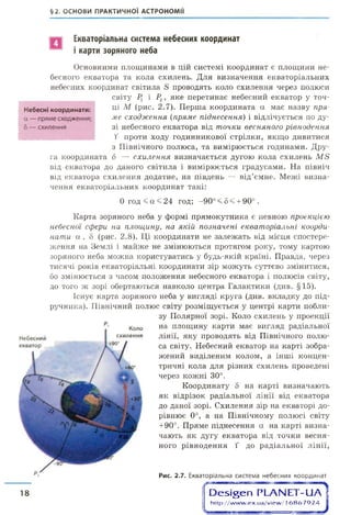 §2. ОСНОВИ ПРАКТИЧНОЇ АСТРОНОМІЇ
Екваторіальна система небесних координат
і карти зоряного неба
Основними площинами в цій системі координат є площини не­
бесного екватора та кола схилень. Для визначення екваторіальних
небесних координат світила й проводять коло схилення через полюси
світу Рх і Р2, яке перетинає небесний екватор у точ­
ці М (рис. 2.7). Перша координата а має назву пря­
ме сходження (пряме піднесення) і відлічується по ду­
зі небесного екватора від точки весняного рівнодення
Т проти ходу годинникової стрілки, якщо дивитися
з Північного полюса, та вимірюється годинами. Дру­
га координата б — схилення визначається дугою кола схилень М в
від екватора до даного світила і вимірюється градусами. На північ
від екватора схилення додатне, на південь — від’ємне. Межі визна­
чення екваторіальних координат такі:
0 г о д < а < 2 4 год; -90° < 8 < + 90° .
Карта зоряного неба у формі прямокутника є певною проекцією
небесної сфери на площину, на якій позначені екваторіальні коорди­
нати а , 8 (рис. 2.8). Ці координати не залежать від місця спостере­
ження на Землі і майже не змінюються протягом року, тому картою
зоряного неба можна користуватись у будь-якій країні. Правда, через
тисячі років екваторіальні координати зір можуть суттєво змінитися,
бо змінюється з часом положення небесного екватора і полюсів світу,
до того ж зорі обертаються навколо центра Галактики (див. §15).
Існує карта зоряного неба у вигляді круга (див. вкладку до під­
ручника). Північний полюс світу розміщується у центрі карти побли­
зу Полярної зорі. Коло схилень у проекції
на площину карти має вигляд радіальної
лінії, яку проводять від Північного полю­
са світу. Небесний екватор на карті зобра­
жений виділеним колом, а інші концен­
тричні кола для різних схилень проведені
через кожні 30°.
Координату 5 на карті визначають
як відрізок радіальної лінії від екватора
до даної зорі. Схилення зір на екваторі до­
рівнює 0°, а на Північному полюсі світу
+90°. Пряме піднесення а на карті визна­
чають як дугу екватора від точки весня­
ного рівнодення Т до радіальної лінії,
Рис. 2.7. Екваторіальна система небесних координат
18 •-п а гО е ^ е п Р Ь А Ы Е Т -и А
http://w w w .ex.ua/view / 16 8 6 7 9 2 4 1
Небесні координати:
а — пряме сходження;
5 — схилення
 