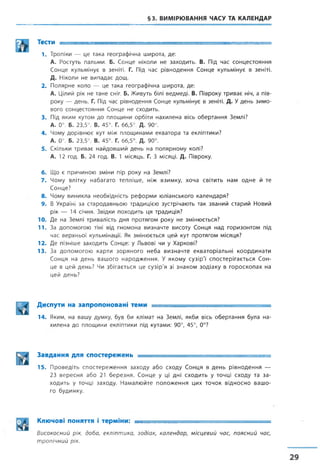 §3. ВИМІРЮВАННЯ ЧАСУ ТА КАЛЕНДАР
Тести ■■ : ■ ■
1. Тропіки — це така географічна широта, де:
А. Ростуть пальми, Б. Сонце ніколи не заходить. В. Під час сонцестояння
Сонце кульмінує в зеніті. Г. Під час рівнодення Сонце кульмінує в зеніті.
Д. Ніколи не випадає дощ.
2. Полярне коло — це така географічна широта, де:
А. Цілий рік не тане сніг. Б. Живуть білі ведмеді. В. Півроку триває ніч, а пів­
року — день. Г. Під час рівнодення Сонце кульмінує в зеніті. Д. Удень зимо­
вого сонцестояння Сонце не сходить.
3. Під яким кутом до площини орбіти нахилена вісь обертання Землі?
А. 0°. Б. 23,5°. В. 45°. Г. 66,5°. Д. 90°.
4. Чому дорівнює кут між площинами екватора та екліптики?
А. 0°. Б. 23,5°. В. 45°. Г. 66,5°. Д. 90°.
5. Скільки триває найдовший день на полярному колі?
А. 12 год. Б. 24 год. В. 1 місяць. Г. З місяці. Д. Півроку.
6. Що є причиною зміни пір року на Землі?
7. Чому влітку набагато тепліше, ніж взимку, хоча світить нам одне й те
Сонце?
8. Чому виникла необхідність реформи юліанського календаря?
9. В Україні за стародавньою традицією зустрічають так званий старий Новий
рік — 14 січня. Звідки походить ця традиція?
10. Де на Землі тривалість дня протягом року не змінюється?
11. За допомогою тіні від гномона визначте висоту Сонця над горизонтом під
час верхньої кульмінації. Як змінюється цей кут протягом місяця?
12. Де пізніше заходить Сонце: у Львові чи у Харкові?
13. За допомогою карти зоряного неба визначте екваторіальні координати
Сонця на день вашого народження. У якому сузір'ї спостерігається Сон­
це в цей день? Чи збігається це сузір'я зі знаком зодіаку в гороскопах на
цей день?
Диспути на запропоновані теми —т—
14. Яким, на вашу думку, був би клімат на Землі, якби вісь обертання була на­
хилена до площини екліптики під кутами: 90°, 45°, 0°?
Завдання для спостережень — -------------------------------- -----------------
15. Проведіть спостереження заходу або сходу Сонця в день рівнодення —
23 вересня або 21 березня. Сонце у ці дні сходить у точці сходу та за­
ходить у точці заходу. Намалюйте положення цих точок відносно вашо­
го будинку.
Ключові ПОНЯТТЯ І терміни: .......... - —= = г д — гг-.—
Високосний рік, доба, екліптика, зодіак, календар, місцевий час, поясний час,
тропічний рік.
 