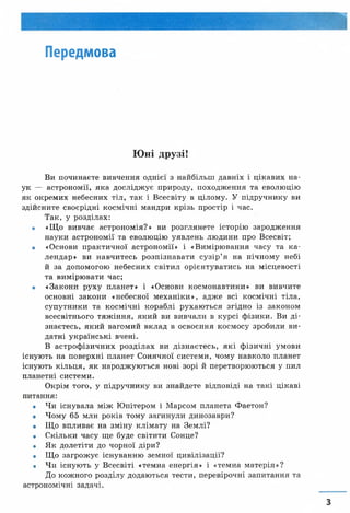 Передмова
Юні друзі!
Ви починаєте вивчення однієї з найбільш давніх і цікавих на­
ук — астрономії, яка досліджує природу, походження та еволюцію
як окремих небесних тіл, так і Всесвіту в цілому. У підручнику ви
здійсните своєрідні космічні мандри крізь простір і час.
Так, у розділах:
• «Що вивчає астрономія?» ви розглянете історію зародження
науки астрономії та еволюцію уявлень людини про Всесвіт;
• «Основи практичної астрономії» і «Вимірювання часу та ка­
лендар» ви навчитесь розпізнавати сузір’я на нічному небі
й за допомогою небесних світил орієнтуватись на місцевості
та вимірювати час;
• «Закони руху планет» і «Основи космонавтики» ви вивчите
основні закони «небесної механіки», адже всі космічні тіла,
супутники та космічні кораблі рухаються згідно із законом
всесвітнього тяжіння, який ви вивчали в курсі фізики. Ви ді­
знаєтесь, який вагомий вклад в освоєння космосу зробили ви­
датні українські вчені.
В астрофізичних розділах ви дізнаєтесь, які фізичні умови
існують на поверхні планет Сонячної системи, чому навколо планет
існують кільця, як народжуються нові зорі й перетворюються у пил
планетні системи.
Окрім того, у підручнику ви знайдете відповіді на такі цікаві
питання:
• Чи існувала між Юпітером і Марсом планета Фаетон?
• Чому 65 млн років тому загинули динозаври?
• Що впливає на зміну клімату на Землі?
• Скільки часу ще буде світити Сонце?
• Як долетіти до чорної діри?
• Що загрожує існуванню земної цивілізації?
• Чи існують у Всесвіті «темна енергія» і «темна матерія»?
До кожного розділу додаються тести, перевірочні запитання та
астрономічні задачі.
 