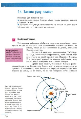 §4. Закони руху планет
Вивчивши цей параграф, ми:
■ дізнаємося про закони Кеплера, згідно з якими рухаються планети
у Сонячній системі;
■ спробуємо збагнути суть закону всесвітнього тяжіння, що керує рухом
усіх космічних тіл — від планет до галактик.
Конфігурації планет
Усі планети світяться відбитим сонячним промінням, тому
краще видно ту планету, яка розташована ближче до Землі, за
умови, якщо до нас повернена її денна, освітлена
Сонцем півкуля.
На рис. 4.1 зображено протистояння (ПС) М ар­
са (Мг) , тобто таку конфігурацію, коли Земля буде
перебувати на одній прямій між Марсом і Сонцем.
У протистоянні яскравість планети найбільша, тому
що до Землі повернена вся її денна півкуля.
Орбіти двох планет, Меркурія і Венери, розта­
шовані ближче до Сонця, ніж Земля, тому в протистоянні вони не
бувають. У положенні, коли Венера чи Меркурій перебувають най­
ближче до Землі, їх не видно, бо до нас повернена нічна півкуля
Конфігураціями
планет називають ха
рактерні взаємні по­
ложення планет від­
носно Землі й Сонця
Рис. 4.1. Конфігурації
Венери і Марса. Проти
стояння Марса — пла­
нета перебуває най­
ближче до Землі, її
видно всю ніч у про­
тилежному від Сонця
напрямку. Венеру най­
краще видно ввечері
у східну елонгацію лі­
воруч від Сонця В, та
вранці під час західної
елонгації праворуч від
Сонця В2
ЗО
 