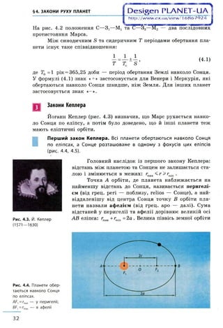 §4. ЗАКОНИ РУХУ ПЛАНЕТ 1 D e s ig e n P L A N E T -U A 4
На рис. 4.2 положення С—3,—М!
протистояння Марса.
І http://w w w .ex.ua/view /16 8 6 7 9 2 4
та 6—32—М2 — два послідовних
Між синодичним 8 та сидеричним Т періодами обертання пла­
нети існує таке співвідношення:
Т
(4.1)
де Тф=1 рік = 365,25 доби — період обертання Землі навколо Сонця.
У формулі (4.1) знак «+ » застосовується для Венери і Меркурія, які
обертаються навколо Сонця швидше, ніж Земля. Для інших планет
застосовується знак «-».
Закони Кеплера
Йоганн Кеплер (рис. 4.3) визначив, що Марс рухається навко­
ло Сонця по еліпсу, а потім було доведено, що й інші планети теж
мають еліптичні орбіти.
І
Перший закон Кеплера. Всі планети обертаються навколо Сонця
по еліпсах, а Сонце розташоване в одному з фокусів цих еліпсів
(рис. 4.4, 4.5).
Головний наслідок із першого закону Кеплера:
відстань між планетою та Сонцем не залишається ста­
лою і змінюється в межах: rmax < г > гтіп .
Точка А орбіти, де планета наближається на
найменшу відстань до Сонця, називається перигелі­
єм (від грец. peri — поблизу, relios — Сонце), а най-
віддаленішу від центра Сонця точку В орбіти пла­
нети назвали афелієм (від грец. аро — далі). Сума
відстаней у перигелії та афелії дорівнює великій осі
Рис. 4.3. Й. Кеплер АВ еліпса: rmax +rmin =2а . Велика піввісь земної орбіти
(1571—1630)
Рис. 4.4. Планети обер­
таються навколо Сонця
по еліпсах.
=6™ — У перигелії;
ВС^тах — В афелії
32
 