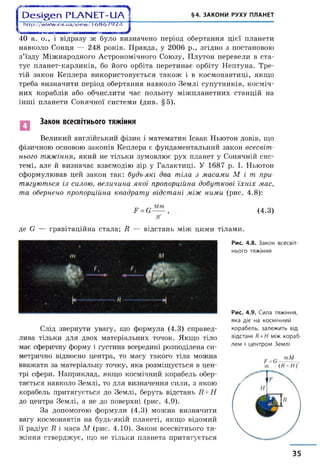| Э е ^ е п Р Ь А Ы Е Т - и А ? §4. ЗАКОНИ РУХУ ПЛАНЕТ
1 http://www.ex.ua/vlew/16НЙ762Д 1
40 а. о., і відразу ж було визначено період обертання цієї планети
навколо Сонця — 248 років. Правда, у 2006 р., згідно з постановою
з’їзду Міжнародного Астрономічного Союзу, Плутон перевели в ста­
тус планет-карликів, бо його орбіта перетинає орбіту Нептуна. Тре­
тій закон Кеплера використовується також і в космонавтиці, якщо
треба визначити період обертання навколо Землі супутників, косміч­
них кораблів або обчислити час польоту міжпланетних станцій на
інші планети Сонячної системи (див. §5).
Закон всесвітнього тяжіння
Великий англійський фізик і математик Ісаак Ньютон довів, що
фізичною основою законів Кеплера є фундаментальний закон всесвіт­
нього тяжіння, який не тільки зумовлює рух планет у Сонячній сис­
темі, але й визначає взаємодію зір у Галактиці. У 1687 р. І. Ньютон
сформулював цей закон так: будь-які два тіла з масами М і т при­
тягуються із силою, величина якої пропорційна добуткові їхніх мас,
та обернено пропорційна квадрату відстані між ними (рис. 4.8):
Я =Є
Мт
(4.3)
де О — гравітаційна стала; Я — відстань між цими тілами.
Слід звернути увагу, що формула (4.3) справед­
лива тільки для двох матеріальних точок. Якщо тіло
має сферичну форму і густина всередині розподілена си­
метрично відносно центра, то масу такого тіла можна
вважати за матеріальну точку, яка розміщується в цен­
трі сфери. Наприклад, якщо космічний корабель обер­
тається навколо Землі, то для визначення сили, з якою
корабель притягується до Землі, беруть відстань Я+Н
до центра Землі, а не до поверхні (рис. 4.9).
За допомогою формули (4.3) можна визначити
вагу космонавтів на будь-якій планеті, якщо відомий
її радіус Я і маса М (рис. 4.10). Закон всесвітнього тя­
жіння стверджує, що не тільки планета притягується
Рис. 4.8. Закон всесвіт­
нього тяжіння
Рис. 4.9. Сила тяжіння,
яка діє на космічний
корабель, залежить від
відстані Я+Н між кораб­
лем і центром Землі
Р=е --тМ 2
т (Д+Н)2
35
 