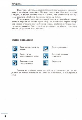 ПЕРЕДМОВА
Підручник містить докладні відомості про телескопи, що дозво­
ляють дослідити поверхню М ісяця, супутники Ю пітера, кільця
Сатурна, а також спостерігати галактики, які розташовані на від­
стані десятків мільйонів світлових років від Землі.
У підручнику подано електронні адреси астрономічних обсер­
ваторій України та інших країн світу, За допомогою мережі Інтер-
нет можна отримати фото небесних світил, зроблені не тільки теле­
скопами з поверхні Землі, але й за допомогою космічного телескопа
Габблa (h ttp ://w w w .stsci.edu/hst/ ).
Умовні позначення
Запитання, тести та
Ь задачі
Для допитливих
Диспути на
запропоновані теми
Ключові поняття
і терміни
Завдання для
спостережень
Висновки
Звертаємо особливу увагу, що під час астрономічних спосте­
режень не можна дивитися на Сонце ні в телескоп, ні неозброєним
оком.
 