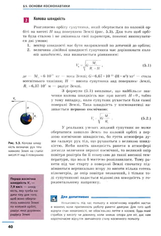 §5. ОСНОВИ КОСМОНАВТИКИ
Колова швидкість
Розглянемо орбіту супутника, який обертається по коловій ор­
біті на висоті Н над поверхнею Землі (рис. 5.3). Для того щоб орбі­
та була сталою і не змінювала свої параметри, повинні виконувати­
ся дві умови:
1. вектор швидкості має бути напрямлений по дотичній до орбіти;
2. величина лінійної швидкості супутника має дорівнювати коло­
вій швидкості, яка визначається рівнянням:
1*
М
И +н
(5.1)
Д0 = 6,37 10
де — М 9 - 6 10м кг — маса Землі; 6=6,67 • 10 11 (Н • м-)/кг2 — стала
всесвітнього тяжіння; Н — висота супутника над поверхнею Землі,
м — радіус Землі.
З формули (5.1) випливає, що найбільше зна
чення колова швидкість має при висоті Н =0 , тобто
у тому випадку, коли супутник рухається біля самої
поверхні Землі. Така швидкість у космонавтиці на­
зивається першою космічною:
Рис. 5.3. Колова швид­
кість визначає рух тіла
навколо Землі на сталій
висоті Н над її поверхнею
V,- ш " -
 н
(5.2.)
У реальних умовах жодний супутник не може
обертатися навколо Землі по коловій орбіті з пер­
шою космічною швидкістю, бо густа атмосфера ду­
же гальмує рух тіл, що рухаються з великою швид­
кістю. Якби навіть швидкість ракети в атмосфері
досягла величини першої космічної, то великий опір
повітря розігрів би її поверхню до такої високої тем-
Перша космічна
швидкість І/, —
7,9 км/с — швид­
кість, яку треба на­
дати тілу для того,
щоб воно оберта­
лось навколо Землі
по коловій орбіті,
радіус якої дорівнює
радіусу Землі
ператури, що вона б миттєво розплавилася. Тому ра­
кети під час старту з поверхні Землі спочатку під­
німаються вертикально вгору до висоти кілька сотень
кілометрів, де опір повітря незначний, і тільки то­
ді супутникові надається відповідна швидкість у го­
ризонтальному напрямку.
Для допитливих
Невагомість під час польоту в космічному кораблі настає
в момент, коли припиняють роботу ракетні двигуни. Для того щоб
відчути стан невагомості, не обов'язково летіти в космос. Будь-який
стрибок у висоту чи довжину, коли зникає опора для ніг, дає нам
короткочасне відчуття звичайного стану космічного польоту.
40
 