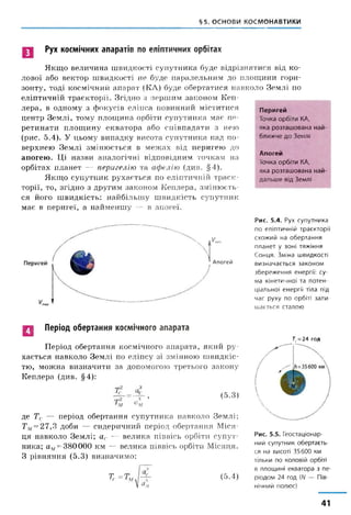 §5. ОСНОВИ КОСМОНАВТИКИ
Рух космічних апаратів по еліптичних орбітах
Якщо величина швидкості супутника буде відрізнятися від ко­
лової або вектор швидкості не буде паралельним до площини гори­
зонту, тоді космічний апарат (КЛ) буде обертатися навколо Землі по
еліптичній траєкторії. Згідно з першим законом Кеп­
лера, в одному з фокусів еліпса повинний міститися
центр Землі, тому площина орбіти супутника має пе­
ретинати площину екватора або співпадати з нею
(рис. 5.4). У цьому випадку висота супутника над по­
верхнею Землі змінюється в межах від перигею до
апогею. Ці назви аналогічні відповідним точкам на
орбітах планет — перигелію та афелію (див. §4).
Якщо супутник рухається по еліптичній траєк­
торії, то, згідно з другим законом Кеплера, змінюєть­
ся його швидкість: найбільшу швидкість супутник
має в перигеї, а найменшу — в апогеї.
Перигей
Точка орбіти КА,
яка розташована най­
ближче до Землі
Апогей
Точка орбіти КА,
яка розташована най­
дальше від Землі
Апогей
Рис. 5.4. Рух супутника
по еліптичній траєкторії
схожий на обертання
планет у зоні тяжіння
Сонця. Зміна швидкості
визначається законом
збереження енергії: су­
ма кінетичної та потен­
ціальної енергії тіла під
час руху по орбіті зали­
шається сталою
Період обертання космічного апарата
Період обертання космічного апарата, який ру­
хається навколо Землі по еліпсу зі змінною швидкіс­
тю, можна визначити за допомогою третього закону
Кеплера (див. §4):
з
с
з ’
[м
(5.3)
де Тс — період обертання супутника навколо Землі;
Тм=27,3 доби — сидеричний період обертання Міся­
ця навколо Землі; ас — велика піввісь орбіти супут­
ника; ам= 380000 км — велика піввісь орбіти Місяця.
З рівняння (5.3) визначимо:
Тс (5.4)
7"с=24 год
Рис. 5.5. Геостаціонар-
ний супутник обертаєть­
ся на висоті 35600 км
тільки по коловій орбіті
в площині екватора з пе­
ріодом 24 год (А/ — Пів­
нічний полюс)
41
 