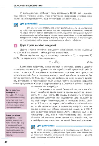 §5. ОСНОВИ КОСМОНАВТИКИ
У космонавтиці особливу роль відіграють ШСЗ, які «висять»
над однією точкою Землі. Такі супутники називають геостаціонар-
ними, їх використовують для космічного зв’язку (рис. 5.3).
Для забезпечення глобального зв'язку достатньо вивести на геостаціонар-
ну орбіту три супутники, які мають «висіти» у вершинах правильного трикутни­
ка. Зараз на таких орбітах розташовані вже кілька десятків комерційних супутни­
ків різних країн, які забезпечують ретрансляцію телевізійних програм, мобільний
телефонний зв'язок, комп'ютерну мережу Інтернет. Супутники зв'язку виводять
на геостаціонарні орбіти також українські ракети «Зеніт» і «Дніпро».
п Друга і третя космічні швидкості
Друга і третя космічні швидкості визначають умови відповід­
но для міжпланетних і міжзоряних перельотів.
Якщо порівняти другу космічну швидкість У2 з першою
(5.2), то отримаємо співвідношення:
Космічний корабель, який стартує з поверхні Землі з другою
космічною швидкістю і рухається по параболічній траєкторії, міг би
полетіти до зір, бо парабола є незамкненою кривою, яка прямує до
нескінченності. Але в реальних умовах такий корабель не покине Со­
нячну систему, бо будь-яке тіло, що вийшло за межі земного тяжін­
ня, потрапляє в гравітаційне поле Сонця. Тобто космічний корабель
стане супутником Сонця і обертатиметься в Сонячній системі подібно
V2=sj2Vx. (5.5)
до планет чи астероїдів.
Третя космічна
швидкість — міні­
мальна швидкість,
коли ракета при стар­
ті з поверхні Землі
може покинути сферу
тяжіння Сонця й по­
летіти в галактичний
простір
тобто найменша швид­
кість, при якій тіло
покидає сферу тяжін­
ня Землі й може стати
супутником Сонця
Друга космічна
швидкість —
V2= л/2Ц= 11,2 км/с,
Для польоту за межі Сонячної системи косміч­
ному кораблеві треба надати третю космічну швид­
кість F3=16,7 км/с. На жаль, потужність сучасних
реактивних двигунів ще недостатня для польоту до
зір при старті безпосередньо з поверхні Землі. Але,
якщо КА пролітає через гравітаційне поле іншої пла­
нети, він може отримати додаткову енергію, яка до­
зволяє в наш час робити міжзоряні польоти. У США
уже запустили кілька таких АМС («Піонер-10,11» та
«Вояджер-1,2»), які в гравітаційному полі планет-
гігантів збільшили свою швидкість настільки, що
в майбутньому вилетять за межі Сонячної системи.
Політ на Місяць відбувається в гравітаційному полі Землі, то­
му КА летить по еліпсу, у фокусі якого буде центр Землі. Найвигідні-
ша траєкторія польоту з мінімальною витратою пального — це еліпс,
який є дотичним до орбіти Місяця.
Для допитливих
42
 