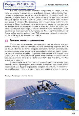 | Э е ^ е п Р Ь А Ы Е Т - и А і §5. ОСНОВИ КОСМОНАВТИКИ
1 http://www.ex.ua/view/(6 8 6 7 9 2 4 ]
і
Під час міжпланетних польотів, наприклад, на Марс, КА ле­
тить по еліпсу, у фокусі якого перебуває Сонце. Найвигідніша тра­
єкторія з найменшою витратою енергії пролягає по еліпсу, який є до­
тичним до орбіт Землі й Марса. Точки старту та прильоту лежать
на одній прямій по різні боки від Сонця. Такий політ в один бік три­
ває понад 8 місяців. Космонавтам, які в недалекому майбутньому
відвідають Марс, треба врахувати ще й те, що одразу ж повернутися
на Землю вони не зможуть. Справа в тому, що Земля по орбіті ру­
хається швидше, ніж Марс, і через 8 місяців його випередить. Для
повернення космонавтам треба чекати на Марсі ще 8 місяців, поки
Земля займе вигідне положення. Тобто загальна тривалість експеди­
ції на Марс буде не менше ніж 2 роки.
Практичне використання космонавтики
У наш час космонавтика використовується не тільки для ви­
вчення Всесвіту, але й приносить велику практичну користь людям
на Землі. Штучні космічні апарати вивчають погоду, досліджують
космос, допомагають вирішувати екологічні проблеми нашої плане­
ти, ведуть пошуки корисних копалин, забезпечують радіонавігацію
(рис. 5.6, 5.7). Але найбільший успіх космонавтики випав на долю
космічних засобів зв’язку, космічного мобільного телефону, телеба­
чення та Інтернету.
Україна бере активну участь у міжнародних космічних про­
грамах. Учені проектують будівництво космічних сонячних елек­
тростанцій, які будуть передавати енергію на Землю. У недалеко­
му майбутньому хтось із тих учнів, які зараз вчаться в школі,
Рис. 5.6. Міжнародна космічна станція
43
 