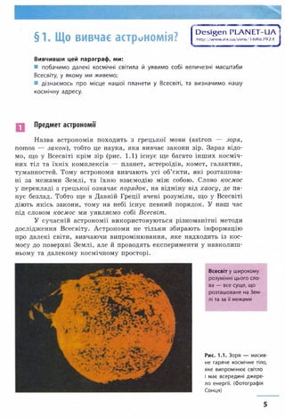 §1. Що вивчає астрономія? О єадеп РІАІЧЕТЧІа ]
h ttp ://w w w .e x .u a /v ie w /16 8 6 7 9 2 4 1
1*——ш— шш-штшттштштшшштшшш*
Вивчивши цей параграф, ми:
■ побачимо далекі космічні світила й уявимо собі величезні масштаби
Всесвіту, у якому ми живемо;
■ дізнаємось про місце нашої планети у Всесвіті, та визначимо нашу
космічну адресу.
Предмет астрономії
Назва астрономія походить з грецької мови (авїгоп — зоря,
потов — закон), тобто це наука, яка вивчає закони зір. Зараз відо­
мо, що у Всесвіті крім зір (рис. 1.1) існує ще багато інших косміч­
них тіл та їхніх комплексів — планет, астероїдів, комет, галактик,
туманностей. Тому астрономи вивчають усі об’єкти, які розташова­
ні за межами Землі, та їхню взаємодію між собою. Слово космос
у перекладі з грецької означає порядок, на відміну від хаосу, де па­
нує безлад. Тобто ще в Давній Греції вчені розуміли, що у Всесвіті
діють якісь закони, тому на небі існує певний порядок. У наш час
під словом космос ми уявляємо собі Всесвіт.
У сучасній астрономії використовуються різноманітні методи
дослідження Всесвіту. Астрономи не тільки збирають інформацію
про далекі світи, вивчаючи випромінювання, яке надходить із кос­
мосу до поверхні Землі, але й проводять експерименти у навколиш­
ньому та далекому космічному просторі.
Всесвіт у широкому
розумінні цього сло­
ва — все суще, що
розташоване на Зем­
лі та за її межами
Рис. 1.1. Зоря — масив­
не гаряче космічне тіло,
яке випромінює світло
і має всередині джере­
ло енергії. (Фотографія
Сонця)
5
 