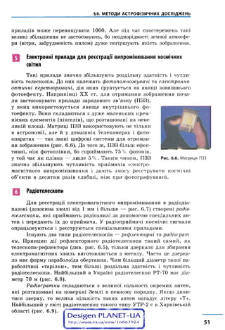 §6. МЕТОДИ АСТРОФІЗИЧНИХ ДОСЛІДЖЕНЬ
приладів може перевищувати 1000. Але під час спостережень такі
великі збільшення не застосовують, бо неоднорідності земної атмосфе­
ри (вітри, забрудненість пилом) дуже погіршують якість зображення.
Електронні прилади для реєстрації випромінювання космічних
світил
Такі прилади значно збільшують роздільну здатність і чутли­
вість телескопів. До них належать фотопомножувачі та електронно-
оптичні перетворювачі, дія яких ґрунтується на явищі зовнішнього
фотоефекту. Наприкінці XX ст. для отримання зображення поча­
ли застосовувати прилади зарядового зв’язку (ПЗЗ),
у яких використовується явище внутрішнього фо­
тоефекту. Вони складаються з дуже маленьких крем­
нієвих елементів (пікселів), що розташовані на неве­
ликій площі. Матриці ПЗЗ використовують не тільки
в астрономії, але й у домашніх телекамерах і фото­
апаратах — так звані цифрові системи для отриман­
ня зображення (рис. 6.6). До того ж, ПЗЗ більш ефек­
тивні, ніж фотоплівки, бо сприймають 75% фотонів,
у той час як плівка — лише 5% . Таким чином, ПЗЗ Рис. б.б. Матриця ПЗЗ
значно збільшують чутливість приймачів електро­
магнітного випромінювання і дають змогу реєструвати космічні
об’єкти в десятки разів слабші, ніж при фотографуванні.
Радіотелескопи
Для реєстрації електромагнітного випромінювання в радіодіа­
пазоні (довжина хвилі від 1 мм і більше — рис. 6.7) створені радіо­
телескопи, які приймають радіохвилі за допомогою спеціальних ан­
тен і передають їх до приймача. У радіоприймачі космічні сигнали
опрацьовуються і реєструються спеціальними приладами.
Існують два типи радіотелескопів — рефлекторні та радіоґрат
ки. Принцип дії рефлекторного радіотелескопа такий самий, як
телескопа-рефлектора (див. рис. 6.5), тільки дзеркало для збирання
електромагнітних хвиль виготовляється з металу. Часто це дзерка­
ло має форму параболоїда обертання. Чим більший діаметр такої па­
раболічної «тарілки», тим більші роздільна здатність і чутливість
радіотелескопа. Найбільший в Україні радіотелескоп РТ-70 має діа­
метр 70 м (рис. 6 .8).
Радіоґратки складаються з великої кількості окремих антен,
які розташовані на поверхні Землі в певному порядку. Якщо диви­
тися зверху, то велика кількість таких антен нагадує літеру «Т».
Найбільший у світі радіотелескоп такого типу УТР-2 є в Харківській
області (рис. 6.9).
О е ^ е п Р Ь А М Е Т -и А -
http://w w w .ex.ua/view / 16 8 6 7 9 2 4 1 51
 