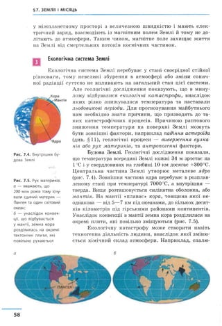 §7. ЗЕМЛЯ І МІСЯЦЬ
у міжпланетному просторі з величезною швидкістю і мають елек­
тричний заряд, взаємодіють із магнітним полем Землі й тому не до­
літають до атмосфери. Таким чином, магнітне поле захищає життя
на Землі від смертельних потоків космічних частинок.
Екологічна система Землі
Екологічна система Землі перебуває у стані своєрідної стійкої
рівноваги, тому невеликі збурення в атмосфері або зміни соняч­
ної радіації суттєво не впливають на загальний стан цієї системи.
Рис. 7.4. Внутрішня бу­
дова Землі
Ol-lrj
Рис. 7.5. Рух материків.
а — вважають, що
200 млн років тому існу­
вали єдиний материк —
Пангея та один світовий
океан;
б — унаслідок конвек­
ції, що відбувається
у мантії, земна кора
розділилась на окремі
тектонічні плити, які
повільно рухаються
Але геологічні дослідження показують, що в мину­
лому відбувалися екологічні катастрофи, внаслідок
яких різко знижувалася температура та наставали
льодовикові періоди. Для прогнозування майбутнього
нам необхідно знати причини, що призводять до та­
ких катастрофічних процесів. Причиною раптового
зниження температури на поверхні Землі можуть
бути зовнішні фактори, наприклад падіння астероїда
(див. § 11), геологічні процеси — виверження вулка­
нів або рух материків, та антропогенні фактори.
Будова Землі. Геологічні дослідження показали,
що температура всередині Землі кожні 34 м зростає на
1°С і у свердловинах на глибині 10 км досягає +300°С.
Центральна частина Землі утворює металеве ядро
(рис. 7.4). Зовнішня частина ядра перебуває в розплав­
леному стані при температурі 7000°С, а внутрішня —
тверда. Вище розташовується силікатна оболонка, або
мантія. На мантії «плаває» кора, товщина якої не­
однакова — від 5—7 км під океанами, до кількох десят­
ків кілометрів під гірськими районами континентів.
Унаслідок конвекції в мантії земна кора розділилася на
окремі плити, які повільно зміщуються (рис. 7.5).
Екологічну катастрофу може створити навіть
техногенна діяльність людини, внаслідок якої зміню­
ється хімічний склад атмосфери. Наприклад, спалю-
58
 