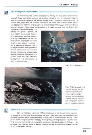 §7. ЗЕМЛЯ І МІСЯЦЬ
Для майбутніх космонавтів ____ ___ _____
Чи зможе людство колись використати Місяць як базу для космічних по­
селень? Якщо врахувати витрати на космічні польоти, то 1 кг місячного ґрунту,
який доставили астронавти на Землю, оцінюється у стільки ж, скільки коштує 1 т
золота, яке добувають на золотих копальнях на Землі. Але головна мета науко­
вих досліджень полягає в тому, щоб на Місяці створити базу для вивчення більш
далеких планет. Хоча вага космонавтів у б разів менша, ніж на Землі, але
ходити по поверхні Місяця у ска­
фандрі не досить зручно, бо
сила тертя теж менша. Житло­
ві приміщення можна побуду­
вати під поверхнею, де на гли­
бині кількох метрів удень і вночі
зберігається стала температу­
ра, а джерелом енергії слугу­
ватимуть сонячні електростанції.
Великі телескопи на поверхні
Місяця дозволять отримувати
набагато більше інформації про
далекі світи, бо там атмосфе­
ра відсутня і не впливатиме на
якість зображення.
Рис. 7.11. «Луноход-1»
Рис. 7.12. Типовий пей­
заж на Місяці. На по­
верхні переважають
темно-сірі кольори
ґрунту, який припоро­
шений шаром реголіту,
що утворився після па­
діння мікрометеоритів
Висновки =
Одиниці поверхні на Землі й Місяці отримують від Сонця майже однако­
ву кількість енергії, але фізичні умови на їхніх поверхнях суттєво відрізняються.
Головна причина такої відміни клімату — відсутність атмосфери на Місяці. Повіт­
ря на Землі створює захисну ковдру, яка підвищує температуру на нашій плане­
ті та оберігає життя від смертельного космічного випромінювання. Місяць — це
мертвий світ, у якому відсутнє життя. Умайбутньому наукові бази можна створи­
ти під поверхнею Місяця.
63
 