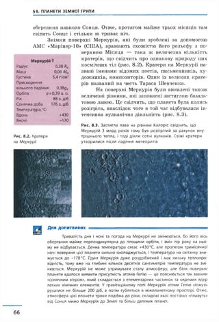 §8. ПЛАНЕТИ ЗЕМНОЇ ГРУПИ
обертання навколо Сонця. Отже, протягом майже трьох місяців там
світить Сонце і стільки ж триває ніч.
Знімки поверхні Меркурія, які були зроблені за допомогою
АМС «Марінер-10» (США), вражають схожістю його рельєфу з по­
верхнею Місяця — така ж величезна кількість
кратерів, що свідчить про однакову природу цих
космічних тіл (рис. 8.2). Кратери на Меркурії на­
звані іменами відомих поетів, письменників, ху­
дожників, композиторів. Один із великих крате­
рів названий на честь Тараса Шевченка.
На поверхні Меркурія були виявлені також
величезні рівнини, які заповнені застиглою базаль­
товою лавою. Це свідчить, що планета була колись
розігріта, внаслідок чого в той час відбувалася ін­
тенсивна вулканічна діяльність (рис. 8.3).
Рис. 8.3. Застигла лава на рівнині Калоріє свідчить, що
Меркурій 3 млрд років тому був розігрітий за рахунок вну-
Рис. 8.2. Кратери трішнього тепла, і тоді діяли сотні вулканів. Свіжі кратери
на Меркурії утворилися після падіння метеоритів
Меркурій $
Радіус 0,38 Я0
Маса 0,06
Густина 5,4 г/см3
Прискорення
вільного падіння 0,38дг
Орбіта а =0,39 а. о.
Рік 88 з. діб
Сонячна доба 176 з. діб
Температура,°С:
Вдень +430
Вночі -170
| | | | Для допитливих ---- ----- =
Тривалість дня і ночі та погода на Меркурії не змінюються, бо його вісь
обертання майже перпендикулярна до площини орбіти, і змін пір року на ньо­
му не відбувається. Денна температура сягає +430°С, але протягом тримісячної
ночі поверхня цієї планети сильно охолоджується, і температура на світанку зни­
жується до -170°С. Ґрунт Меркурія дуже роздрібнений і має низьку теплопро­
відність, тому вже на глибині кількох десятків сантиметрів температура не змі­
нюється. Меркурій не може утримувати сталу атмосферу, але біля поверхні
планети вдалося виявити присутність атомів Гелію — це пояснюється так званим
«сонячним вітром», який складається з елементарних частинок та окремих ядер
легких хімічних елементів. У гравітаційному полі Меркурія атоми Гелію можуть
рухатися не більше 200 діб, а потім губляться в міжпланетному просторі. Отже,
атмосфера цієї планети трохи подібна до ріки, складові якої постійно «пливуть»
від Сонця мимо Меркурія до Землі та більш далеких планет.
66
 
