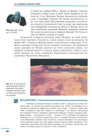 §8. ПЛАНЕТИ ЗЕМНОЇ ГРУПИ
в океані на глибині 900 м. Хмари на Венері, скоріше,
нагадують слабку імлу, в якій видно предмети на від­
стані до 1 км. Загадкою Венери залишається питання:
чому в атмосфері планети так багато вуглекислого га­
зу і так мало води? Дослідження показують, що загаль­
на кількість вуглекислого газу та води, яка виділялась
при виверженні вулканів на Землі й Венері, була ко­
лись приблизно однакова. Виникає природне запитан­
ня: куди поділася вода з поверхні Венери? Чи були ко­
лись на Венері океани та моря?
Астрономи створили детальну карту Венери, на якій позна­
чено сотні кратерів, більшість з яких колись були вулканами, бо
майже 80% поверхні Венери вкриті вулканічною лавою (рис. 8.7).
Деякі кратери утворились після падіння астероїдів. За традицією
назви кратерів на Венері даються на честь видатних жінок, які
зробили суттєвий внесок у поступ нашої цивілізації. Один із вул­
канів назвали на честь астронома Харківської астрономічної об­
серваторії Валентини Федорець.
Рис. 8.7. За допомогою
радіолокатора вдалося
зазирнути під хмари.
Поверхня Венери вкри­
та лавою від вивержен­
ня вулканів
Для допитливих - ............................ щ ---- ■
Температура поверхні Венери становить +480°С, залишається сталою про­
тягом доби і не змінюється залежно від відстані до полюса чи екватора. За та­
ких умов на Венері не відбувається різких змін погоди — ніколи не буває ура­
ганів, а швидкість вітру біля поверхні не перевищує 1 м/с. Висока температура
біля поверхні планети зумовлена парниковим ефектом. Головна складова атмос­
фери Венери — вуглекислий газ (COJ — близько 97% за об'ємом. Несподіваним
виявилося те, що протягом двомісячної ночі на поверхні Венери не спостеріга­
ється абсолютної темряви. Крім постійних спалахів блискавок, які супроводжу­
ються гуркотом грому, там уночі видно свічення верхніх шарів атмосфери. Нічне
освітлення підсилюють вогні від діючих вулканів, які внаслідок заломлення про­
менів в атмосфері видно на відстані сотень кілометрів.
Рис. 8.6. АМС «Вене-
ра-14» (СРСР)
68
 